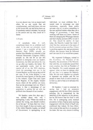 i
i
i
i!
i
I
+
i
:
i
;
i
i
;
i
{
!
:
i
! !
it
3 :
+!
! !
i
t :
+ k
13'h Februarv. 2025
Statements
aq
in a ven decent way. Let us res-)ecteach
other; let us use words that are
complementar}. and hoid those who are
at the lowest ebb, up.' and bring them up.
If somebody makes a mistake, we can go
to the person and say theY could do it
better.
1.55 p.m
If somebody does it veII,
comDliment them: let u celebrate each
other. In the end. our =rinc tDie u'c)c:d
remain. I am a member of the New
Patriotic Party (NPP), proud!) so;
another Hon Member is a member of the
National Democratic Congress (NDC),
proudly so. Do not let us use this
platform to den;grate even our leaders.
Sometimes.the iittle said about the way
we go after our leaders, the better. Ve
use unprintabie words. And let me
caution all of us. the 2024 elections,
check the percentageturn out. In the
Central Region, we did not go beyond 60
per cent. In the Volta Region, it was
around the same figures; it was the same
in the Ashanti, Upper East and Lipper
West Regjons. In the mjghty Greater
Accra where all the politics are done.
find out the Dercentage turn out. What it
means is that a percentage of our
population is getting fed up ul th the
political class becauseof our conduct_
Mr Speaker, some few days ago, 1
was scolded about why was 1
apologising.I said, “When one needs to
correct the wrong, one should swallow
his or her ego.” At least that wu what I
have been taught. It does not matter, and
if the whole Majority Leader, on behalf
of Government, is apologising to an
28
individual. we must celebrate him. I
would want to encourage our state
institutions, especially those public
servants who try to prove something to
the new political master when they see a
change of government. I have been
working with them so I know. Some of
them are changing the Whatsapp statuses
and their display pictures (DP); n’e see it
all , TheY should be careful , At :eat
today. the Majority Leader has made it
clear that theY cannot act in the name of
the Go emment and go scot-free. if there
is anythingagainst any past government
official, due process must be followed
and I am sure a!! of us would have peace.
: n
My respected Colleague, extend to
His Eceltenc'. the President of the
Republic. the assurances of the MinoriF
that with this, we would also accord him
everY courtesy due him a President of
the Republic. Ve would corporate and
oppose, when we have to oppose; after
a11, our duty is to oppose the Majoriq
Side. Ve can work together as a people
to represent our people, and for our
people to lean from us and to teach us,
to train us, and to help us to advance this
democracY-.
$
i
§
Mr Speaker. I want to conclude by
sa ing that i had an extensive
engagement with Mr Ken Ofori-Atta this
morning. He is traumatised by the
labelling of this adjective to his person.
but he still knows that his God is with
him. He is undergoing some medical
procedure. In fact, I had an early morning
engagement with the Chief of Staff who
confirmed that indeed, Mr Ken Ofori-
Ana wrote to him and he is in receipt of
the letter. He was very sincere in telling
 