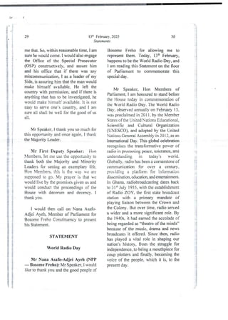 13th February. 2025
Statements
29
me that. So, within reasonable time, I am
sure he would come. I would also engage
the Once of the Special Prosecutor
(OSP) constructively. and assure him
and his office that if there was any
miscommunication.1 as a leader of mv
Side, is assuring him that the man would
make himself available. He left the
country with permission, and if there is
anything that has to be investigated,he
would make himself available. It is not
easy to serve one’s country, and I am
sure all shali be well for the good of us
all
Mr Speaker, I thank you so much for
this opportunity and once again, I thank
the Majority Leader.
Mr First Deput} Speaker: ilan
Members, let me use the opportunity to
thank both the Majority and Minority
Leaders for setting an exemplary life.
Hon Members. this is the va ye are
supposed to go. My prayer is that bye
would live by the promises given us and
would conduct the proceedings of the
House with decorum and decencv. I
thank you.
I would then cali on Nana Asafo-
Adjei Ayeh, Member of Parliament for
Bosome Freho Constituency to present
his Statement.
STATEMENT
World Radio Day
Mr Nana Asafo-Adjei Ayeb (NPP
– Bosome Freho): Mr Speaker, 1 would
like to thank you and the good people of
30
Bosome Freho for allowing me to
representthem. Today, 13th February,
happens to be the World Radio Day, and
I am reading this Statement on the floor
of Parliament to commemorate this
special day.
Mr Speaker, Hon Members of
Parliament. i am honotued to stand before
the House today in commemorationof
the Worid Radio Day. The Worid Radio
Day. observed annualjy on FebnIary 13.
was proclaimed in 2011. by the Member
States of the United Nations Educational,
Scientific and Culturai Organization
(UNESCO). and adopted by the United
Nations General Assembly in 20 12, as an
Intemational Day. This global celebration
recognises the transformative power of
radio in pruIIlulirlg peace, toierance, and
understanding in today's world.
Globaljy, radio has been a cornerstone of
communication for over a century,
providing a piatform for information
dissemination education and entertainment_
in Ghana. radiobroadcasting dates back
to 31 “ July 1935, with the establishment
of Radio ZOY, the first state broadcast
station with a primary mandate of
playing liaison between the Crown and
the Colony. But over time, radio served
a wider and a more significant role. By
the 1940s. it had earned the accolade of
being regarded as “theatre of the minds”
because of the music, drama and news
broadcastsit offered. Since then, radio
has played a vital role in shaping our
nation's history, from the struggle for
independence, to being a mouthpiece for
coup plotters and finally, becoming the
voice of the people, which it is, to the
present day .
1 :
ii
;{
; +
;;;
! !
;i
i
;
i
+3
iI
i
ii
;1
i
g
i
?
:1
li
ig
:
i
: g
]
:i
 