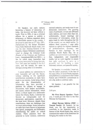 i
!
i
S
t
i
}
i
i ?
i
13th February, 2025
Statements
31
Mr Speaker, our radio stations
becoming a beacon of democracy of
today. has however not been without a
tussle. Prior to 2001, it was a criminal
offence for a person to publish a
defamatory or libelous statement about
an identifiable person in the country- I
am proud tO staie thai on 27 th Jai:v, 200 i ,
championed by the former President
Nana A &lo Dankwah Akufc>Addo, who
u-35 the then Attorney-General of the
Republic9 Ghana’s Padiameni unanImously
voted to change the Criminal Code
(Repeai of the CHmina! and Seditious
Laws - Amendment Bill) Act 2001 ) – a
law by which many journalists had
pre iOUS liv been jailed for doing their job.
Now lit)e! cases are handied in the CIVII
coun_ and the remedy for same is
damages among other civii remedies.
i cannot address my submissions to
your honorable seif and the House,
without referring to the significant
contributions journalists on radio have
made to our country. Aside being a foca}
point for the dissemination of
information, they have provided a
platform for citizens to engage in
discussions. hold leaders accountable,
and access critical information. which
forms a critical aspectof a democratic
nation like Ghana. Radio, I reiterate has
become an indispensable tool for
democratic participation, especially at
the local level. However, despitethese
contributions, there are challengesthat
we must acknowledge. Some journalists
on radio have been known to perpetuate
hate speech, propaganda,and deliberately
misinforming the public on critical
matters. These practices have the
potential to incite violence, undermine
&
32 ?
&
national cohesion. and erode trust in our
democratic institutions. The growing
cases of politically owned and affiliated
radio stations, and more often than not,
unfortunately, biased reportage and
conveyance of inforrnatiorl, erode the
gains made by radio throughout the life
of the COURtF) , as Ras stated earlier. To
address these concems, i urge radio
stations to uphold the higheststandards
of professionalism, accuracy, and
fairness in their reportage. As we
celebrate World Radio Day, let us
Featlim our ccmNltrnent to promotIng a
free, independent, and responsible
media. Let us work together to ensure
that Facie continues tc s==' : RS :
pouerfu! tool for building a more
infonne cj, to leant. and peaceful society.
t
i
t
f
r
VIr Spezker, to conclude, ! must say
that the radio's perpetuity in the face of
the mass influx of social Media channels
and platforms is a testarnent to the United
Nation and LNESL-O's commitment to i
set a day aside to ceiebrate radio. :
Mr Speaker, i am grateful for the
space granted.
2.05 p.m.
!
i
!
Mr First Deputy Speaker: Thank
you. I would give the floor to the Hon
Minister for Education.
Alhaji Haruna Iddrisu (NDC –
Tamale South): Mr Speaker. let me
thank you for the opportunity to
contribute to the Statement made in
honour of the World Radio Day, and to
commend the maker of the Statement for
bringing this matter to the fore.
 