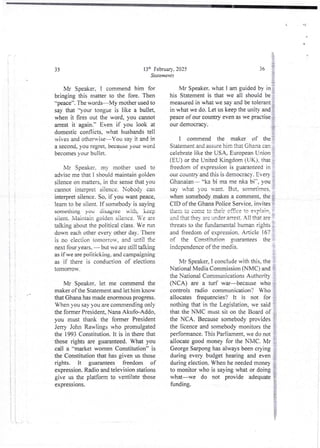 U 1
1
4
i
i
;
!!
: T :
i' ;
I
!!
1;
!
i
t
ii
li
i
I
} }
1 !
i
I
! !
ii
'. '
i
136 February. 2025
Statements
Mr Speaker, I commend him for
bringing this matter to the fore. Then
"peace”.TIle words–My mother used to
say that ')-our tongue is like a bullet,
when it fires out the word, you cannot
arrest it again." Even if you look at
domestic conflicts. what husbands tell
wives and otherwise–You say it and in
a second, you tegret, because your word
becomes your bullet.
Mr Speaker. my mother used to
advise me thai I should maintain golden
silence on matters, in the sensethat you
cannot interpret silence. Nobody can
interpret silence. So, if you want peace,
learn to be silent. If somebody is saying
something yOu disagfee Ri th, keep
siient. Niaintain golden silence. Ve are
talking about the political class. We run
down each other every other day. There
is no election tomorrow, and until the
next four years, – but we are still talking
as if we are poiitickirrg. and campaigning
as if there is conduction of elections
tomorrow.
Mr Speaker, let me commend the
maker of the Statement and let him know
that Ghana has made enormous progress.
When you say you are commending only
the former President, Nana Akufo-Ad(io,
you must thank the former President
Jerry John Rawlings who promulgated
the 1993 Constitution. It is in there that
those rights are guaranteed. What you
call a “market women Constitution” is
the Constitution that has given us those
rights. it guarantees freedom of
expression.Radio and television stations
give us the platform to ventilate those
expressIons.
4
i'
11n
{'
36
i:
Mr Speaker. what I am guided by in :
his Statement is that we all should be ;
measured in what we say and be tolerant i
in what we do. Let us keep the unity and }
peace of our country even as we practise i
our democracy.
i
I commend the maker of the :
Siatement and assure hirn that Ghana carl
celebrate like the USA, European Union
(EU) or the United Kingdom (UK), that :
freedom of expression is guaranteed in
our countD’ and this is democracy. Ever),
Ghanaian– “ka bi ma me nka bi", you
say what you want. But, sometimes,=
when somebody makesa comment, the i
CID of the Ghana Police Service, invites i
{hen :o come !o !heir of5ce to explain:
and that the- are under arrest. All that are
t
threats to the fundamental human rights :
and freedom of expression. Article 167
of the Constitution guarantees the
independence of the media.
Mr Speaker, I conclude with this, the
National Media Commission (NMC) and ;
the National Communications Authority
(NCA) are a turf war becausewho !
controls radio communication? Who
allocates frequencies? it is not for
nothing that in the Legislation, we said :
that th; NMC must siion the Board of :
the NCA. Because somebody provides
the licence and somebody monitors the
performance.This Parliament, we do not
allocate good money for the NMC. Mr :
George Sarpong has always been crying
during every budget hearing and even
during election. When he needed money
to monitor who is saying what or doing ?
what–we do not provide adequate i
funding. }
j
i
 