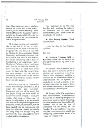 13:t' Februarv. 2025
Statements
41
sCary. There has to be a way in which we
sanitise the system and in that score, i
want to join the former Minority Leader
and Hon Minister for Education when he
calls for the Broadcast Bill. If we do not
work on it as fast as we can. we stand the
risk of being the victims.
Mr Speaker, moving on. I would also
like to say that it is not in every
community that we have radio reaching
the people who vote for us, I hope that
the Minister for Communication. Djgjtal
Technologyand Innovations would read
about this or hear about it and promote
the smaller community radios that do
broadcasting in our rural areas. I am a
Member of Parliament for a rural area,
and I see the use and the benefits for
those who have invested their small
morIev in these tube-like metal things
that carrY messages very far into the
community. so that they can be abreast
of what He discuss here and also benefit
from what radio can do,
When i was growing up, I interned at
Ghana Broadcasting Corporation (GBC)
under the late Carl A gverrlan-
Bannerman,and one of the songs that
was played during that time would be
Radio Gets Results . indeed, if radio gets
results, what kinds of things are we
saying on radio today to get the results
that we want? Radio gives us opportunity
to educate, inform. and entertain, but we
have reducedwhat is positive, and are
using the radio that should get results
into doing things that malign, vilify and
just tarnish the image of people who have
worked hard for our country.
42
This Statement is in the right
direction. and 1 celebrate the maker of
the Statement and all who have
contributedto it, and I thank you for the
opportunity, Mr Speaker.
Mr First Deputy Speaker: Thank
you very much.
I give the floor to Hon Matthew
N)-indarr!.
2.25 p.m.
Mr Matthew Nyindam (NPP –
Kpandai): Thank you, Mr Speaker, for
this opportunity to add my voice to the
Statement.
Mr Speaker, 1 think as a nation, we all
agree that radio or media in general is
playing a very critical role in our lives.
Without them, this country would be in
darkness. So. the role of radio cannot be
underestimated. But Mr Speaker, we
must also try as much as possible to ask
ourselves that today. the kinds of things
that we hear, the content, is that what we
are celebrating? Obviously not-
Mr Speaker, today if a person has a
radio station or even a TV station and the
host or the one handling that particular
programme is not very good at insulting,
very few people would listen to him. Mr
Sped<er. that is not the kind of
celebration we are calling for. Mr
Speaker7 if we are not lucky, very soon,
the good ones among them would also
start giving us the content that all of us
would not be happy with.
l
;i
;i
'!
i
i
!
I
i
i
:i
: f
:i
i;
i
!
1
i
!
i+
i
i
;i
?
qi
I Ib
ii
{
LP
 