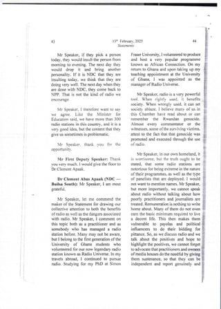 11
I i
I
i
! i
i
i
i
it
! !
ii
; i
i i
i i
i ;
! i
If
It
 i
43
Mr Speaker, if they pick a person
today. they would insult the person from
morning to evening. The next day they
would drop it and bring another
personality. If it is NDC that they are
insulting today, we think that the} are
doing verv well. The next day when they
are done with NDC. they come back to
NPP, That is not the kind of radio we
encQLJage-
Mr Speaker, i therefore want to say
be agree_ Like the Nlinister for
Education said. we have more than 300
radio stations in this country. and it is a
very good ide% but the content that the}
give us sometimes is problematic.
Mr Soeaker. thank You for the
opportunIty.
Mr First Deputy Speaker: Thank
,,ou very much. i would gjve the noor to
Dr Clement Apaak.
Dr Clement Abas Apaak (NDC –
Builsa South): Mr Speaker, I am most
grateful.
Mr Speaker, let me commend the
maker of the Statement for drawing our
collective attention to both the benefits
of radio as well as the dangers associated
with radio. Mr Speaker, 1 comment on
this topic both as a practitioner and as
somebody who has managed a radio
station before. Many may not be aware,
but I belong to the first generation of the
University of Ghana students who
volunteered for our now legendary radio
station known as Radio Universe. In my
travels abroad, I continued to pursue
radio. Studying for my PhD at Simon
136 February. 2025
Statements
44
Fraser University, I volunteered to produce
and host a very popular programme
brown as African Connection. On my
return to Ghana and upon taking up my
teaching appointment at the University
of (3han% I was appointed as the
manager of Radio Universe.
Mr Speaker. radio is a very powerful
tool. When rjghtjy used. it benefits
society. When wrongly used, it can set
societ ablaze. i beiieve many of us in
this Chamber have read about or can
remember the Rwandan genocide
Almost every commentator or the
witnesses. some of the surviving victims.
attest to the fact that that genocide was
promoted and executed through the use
of radio.
Mr Speaker. in our an homeland, it
is worrisome, but the truth ought to be
stated. that some radio stations are
notorious for being extreme in the nature
of their orogrammes.as well as the type
of paneliststhat are deployed. I would
not want to mention names. Mr Speaker,
but more importantly, we cannot speak
about radio without talking about how
poorly practitioners and journalists are
treated. Remunerationis nothing to write
home about. Many of them do not even
earn the basic minimum required to live
a decent life. This then makes them
vulnerable to payolas and political
influencers to do their bidding for
pittance. So, as we discuss radio and we
talk about the positives and hope to
highlight the positives, we cannot forget
to advocate that practitioners and owners
of media houses do the needful by giving
them sustenance, so that they can be
independentand report genuinely and
 