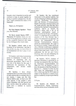 13=-' February, 2025
Statements
45
honestly what is important to society and
continue to keep us glued together by
giving us positive perspectives. On this
note, i again commend the maker of the
Statement.
Thank you, Mr Speaker.
Mr First Deputy Speaker: Thank
you. Hon Member.
Mr Davis Ansah opoku (SPP –
Mpraeso): Mr Speaker. thank ou yea
much for the opoortunit} to add my voice
to this wonderSJI Statement abiv made
by my Colleague, Hon Asafo-Adjei.
Mr Speaker, indeed, radio is the
heartbeat of our democracy.and that is
why on this her) day, u-e must reflect on
the fundamental role that it pia)’s in our
socIety.
Mr Speaker, radio helps in promoting
access to information. It helps in the
freedom of expression and our
democratic governance. That is why if
you look at the theme for this year. it
underscores the importarce of hee.
independent and diverse media
landscape.
Mr Speaker, i have always
maintained that if you look at the number
of radio stations that we currentlv have in
our country, I mean, just like Hon
Haruna Iddrisu said. we have over 300
radio stations. It has created a valve
where Ghanaians who feel peeved and
have worries about the political class,
could have a medium to express
themselves.
46
Mr Speaker, this has contributed
immenselyto the political stability that
we are witnessing in Ghana. Mr Speaker,
yesterday, Wednesday, 12th February
2025. the Nlinistrv of Comrnunication.
Digital Technologyand Innovations and
the media advisory said that they have
authorised the National Communications
Authority (NCA) to furnish the
Minister’s office with a list of ali
frequency authorisations issued or
renewed in the last 60 days, Mr Speaker.
clearly, it’s important for us to draw the
attention of the Hon Minister that it
needs to be measured in its approach, Mr
Speaker. the independence of the
National Communications Authorirv
cannot be underestimated. We ought to
be careful as a countrv. I realjy do not see
why a Minister would issue a statement
that frequencies issued in the last 60 days
should come under audit. i reai!) do no:
understand. He did not give further
directives. but I am just cautioning the
young Minister to be very careful.
Mr Speaker, NCA’s issuance of
spectrum allocations is governed by an
Act that was enacted in this very House,
the Electronics CommunicationsAct
2008 (Act 775). Mr Speaker, I wish to
draw the attention of the Hon Minister to
Section 13 – Section 9 of the Act that
talks about the independence of the
NCA. which says that the NCA shall not
subject to the direction or control of any
person or authority except as provided by
law.
2.35 p.m.
Mr Speaker, the Minister for
Communications, Digital Technology
and Innovations cannot unilateraljy dictate
 