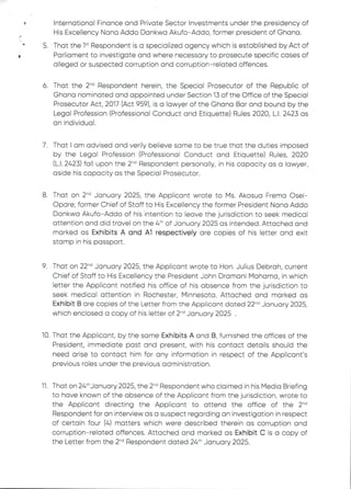 International Finance and Private Sector Investments under the presidency of
His Excellency Nana Addo Dankwa Akufo–Addo, former president of Ghana.
5. That the 1“ Respondent is a specialized agency which is established by Act of
Parliament to investigate and where necessary to prosecute specific cases of
alleged or suspected corruption and corruption–related offences.
d
6 That the 2"’ Respondent herein, the Special Prosecutor of the Republic of
Ghana nominated and appointed under Section 13 of the Office of the Special
Prosecutor Act, 2017 (Act 959), is a lawyer of the Ghana Bar and bound by the
Legal Profession (Professional Conduct and Etiquette) Rules 2020, L.1. 2423 as
an individual
7. That I am advised and verily believe same to be true that the duties imposed
by the Legal Profession (Professional Conduct and Etiquette) Rules, 2020
(L.1. 2423) fall upon the 2-'’ Respondent personally, in his capacity as a lawyer,
aside his capacity as the Special Prosecutor.
8 That on 2-d January 2025, the Applicant wrote to Ms. Akosua Frema Osei–
C)pore, former Chief of Staff to His Excellency the former President Nana Addo
Dankwa Akufo–Addo of his intention to leave the jurisdiction to seek medical
attention and did travel on the 4th of January 2025 as intended. Attached and
marked as Exhibits A and A1 respectively are copies of his letter and exit
stamp in his passport.
9 That on 22-d January 2025, the Applicant wrote to Hon. Julius Debrah, current
Chief of Staff to His Excellency the President John Dramani Mahama, in which
letter the Applicant notified his office of his absence from the jurisdiction to
seek medical attention in Rochester, Minnesota. Attached and marked as
Exhibit B are copies of the Letter from the Applicant dated 22-d January 2025,
which enclosed a copy of his letter of 2-d January 2025 .
10. That the Applicant, by the same Exhibits A and B, furnished the offices of the
President, immediate past and present, with his contact details should the
need arise to contact him for any information in respect of the Applicant's
previous roles under the previous administration.
11 That on 24:hjanuary 2025, the 2'” Respondent who clairned in his Media Briefing
to have known of the absence of the Applicant from the jurisdiction, wrote to
the Applicant directing the Applicant to attend the office of the 2-'’
Respondent for an interview as a suspect regarding an investigationin respect
of certain four (4) matters which were described therein as corruption and
corruption–related offences. Attached and marked as Exhibit C is a copy of
the Letter from the 2-d Respondent dated 26th January 2025.
 