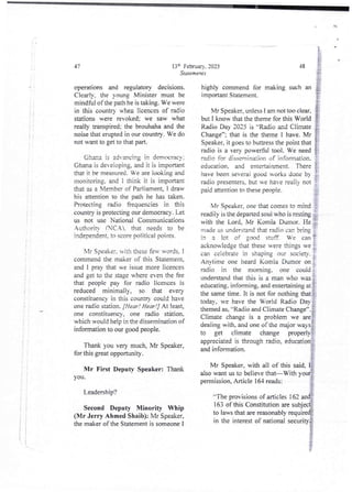 Rt
i
i
I
+
i
13h Februar} . 2025
Statements
operations and regulatory decisions.
ClearIY. the Young Minister must be
mindful of the pathie is taking. We vere
in this country when licences of radio
stations were revoked: we saw what
really transpired; the brouhaha and the
noise that erupted in our country. We do
not want to get to that pan.
Chan3 is advancing in democracy;
Ghana is deveioping, and it is important
that it be me©ured_ We are iooking and
monitoring, and I think it is important
that as a Member of Parliament. I draw
his attention to the path he has taken.
Protecting radio frequencies in this
country is protecting our democracy. Let
us not use National Communications
AuthoritY fTC,Al. that needs to be
independent. to score political points-
Mr Speaker. with these few words, I
commend the maker of this Statement.
and I pray that we issue more licences
and get to the stage where even the fee
that people pay for radio licences is
reduced minimally, so that ever)
constituency in this country could have
one radio station. [Hear ! Hear !] At least,
one constituencY. one radio station.
which would help in ae dissemination of
information to our good people.
Thank you very much, Mr Speaker,
for this great opportunity.
Mr First Deputy Speaker: Thank
you.
Leadership?
Second Deputy Minority Whip
(Mr Jerry Ahmed Shaib): Mr Speaker,
the maker of the Statement is someone I
&
J
J
::ph: :[
a :?
Ig):1:1==[re
nt: r Ir1rII I13L]k i n g s u chan IB
48
Mr Speaker, unles I am not too clear. {I
but I know that the theme for this World I
Radio Day 202.5 is '=Radio and Climate i
Change”; that is the theme I have. Mr !
Speaker. it goes to buttress the point that {
radio is a very powerful tool. We need }
radio for dissemination of information. i
education_ and entertainment. There !
have been severai good works done by :.
radio presenters,but we have naii} not
paid attention to these people. bi
bIr Speaker, one that comes to mind !
readiiy is the departed soui who is resting ,
with the Lord, Mr Komla Dumor. He ;
made us understand that radio can bring
in a lot of good stuff. We can !
acknowledge that these were things we :
can celebrate in shaping our society. :
Anytime one heard Komla Dumor on :
radio in the morning. one could :
understandthat this is a man who was :
educating. informing. and entertaining at I
the same time. It is not for nothing that {-
today, we have the World Radio Day i
themed as, '=Radio and Climate Change”. i
Climate change is a problem we are!
deaiing with, and one of the major ways:
to get climate change properly ?
appreciated is through radio. education j
and information. i
b.
Mr Speaker, with all of this said, I
also want us to believe that–With your
permission, Article 164 reads:
'-The provisionsof articles i 62 and
rIj
163 of this Constitution are subject
to laws that are reasonably required{
in the interest of national security{
}
 