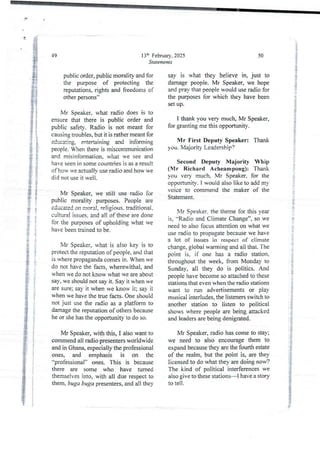 13:h February, 2025
Statements
49
public order, public morality and for
the purpose of protecting the
reputations. rights and freedoms of
other persons”
Mr Speaker. what radio does is to
ensure that there is public order and
public safety. Radio is not meant for
causing troubles, but it is rather meant for
educating, entertaining and informing
people. Wben there is miscommunication
and misinformation, what we see and
have seen in some countries is as a result
of how ve actual Iv use radio and how ve
did not use it well.
Mr Speaker, we still use radio for
public morality purposes. People are
educated on moral, reljgjous. traditional.
cultural issues. and all of these are done
for the purposes of upholding what we
have been trained to be.
Mr Speaker, what is also key is to
protect the reputation of people, and that
is where propaganda comes in. When we
do not have dre facts, wherewithal, and
when we do not know what we are about
say, we should not say it. Say it when we
are sure; say it when we know it; say it
when we have the true facts. One should
not just use the radio as a platform to
damage the reputation of others because
he or she has the opportunity to do so.
Mr Speaker, with this, I also want to
commend all radio presenters worldwide
and in Ghana, especially the professional
ones, and emphasis is on the
“professional" ones. This is because
there are some who have turned
themselves into, with all due respect to
them, buga buga presenters, and all they
50
say is what they believe in, just to
damage people. Mr Speaker, we hope
and pray that people would use radio for
the purposes for which they have been
set up.
I thank you very much, Mr Speaker,
for granting me this opportunity.
Mr First Deputy Speaker: Thank
you. XlajoHty Le3dership?
Second Deputy Majority Whip
(Mr Richard Acheampong): Thank
you very much, Mr Speaker, for the
opportunity. I would also like to add m)
voice to commend the maker of the
Statement.
Mr Speaker. the theme for this year
is, “Radio and Climate Change”, so we
need to also focus attention on what we
use radio to propagate because we have
a lot OT- issues in respect of climate
change, global warming and all that. The
point is, if one has a radio station,
throughout the week, from Monday to
Sunday, all they do is politics. And
people have become so attached to these
stations that even when the radio stations
want to run advertisements or play
musical interludes,the listeners switch to
another station to listen to political
shows where people are being attacked
and leaders are being denigrated.
Mr Speaker, radio has come to stay;
we need to also encourage them to
expand because they are the fourth estate
of the realm, but the point is, are they
licensed to do what they are doing now?
The kind of political interferences we
also give to these stations–I have a story
to tell.
 