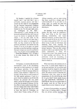 !
i
!
i
t
i
i
i
i
;
!
I
I
i
t'
13:h February. 2025
Statements
51
Mr Speaker. I applied for a licence
myself, and I was told that I am a
politically exposed person, and that !
would use the radio'to run propaganda
for the National Democratic Congress
(NDC), so they would never issue the
licence to me. For the past eight years,
our Colleagues on the Side–
[ Interruption]– went through all the
processes and paid the fees, but I was not
issued the iicence to operate the radio
station. I did not state NDC on the
application or I did not tell them that I
would use the station to propagate for
NDC, but thev looked at my face and
political orientation and denied me the
licence. If we tn to do same. we would
see them crying foul and they would say
that past wrongs can never be justified in
aNla ’s arne. So there mLbi tB a FwadigHr shift
iS)me Hon Mem&r= YaIFAll right, it
is va t£xlay txcaltse they duied me the
licence.
2.45 p.m.
Mr Speaker,we need to talk about the
environment. Look at the devastating
state that we find ourselves in, in terms
of galamsey activities. Is the media
focusing on it? But let me pay tribute to
Erastus Asare Donkor; I think he is in
Kumasi. He has done so well in terms of
the fight against galamsey, it got to a
point where he needed to run for his life
because his personal life was under
attack, and he has brought a lot of issues
to the fore for people to discuss. It is by
the effort of some media houses that we
are now seeing some clean water bodies
around us. The rest can also join so that
at least, this kind of–Yesterday, we
talked about Trump cutting off aid to
i
!
African countdes, and we were crying
that there would be a budget gap of rl
USSi50.000.000. If we are abie to do }
things right, we would not need the }
Mr Speaker, let us encourage the 1
atTectlng communities, and issues ii
;====E:.Ti,"I::'i:':;:,IT
:',’::.:r;:
}
not about doing politics 24/7. It is not i
about trying to pick an individual, and i
attacking them from morning till }
people in order to get opportunities. The j
media aeoendence is there: the !'
Constitution is ciear. They should live up {;
to their mandate and deliver. We as T
politicians would do ever>Thing to -;
remain reievant, but the media should be i
there to check us. !
IF
USS 150,000,000 President Trump is
denying US.
medi% but they must be responsive. j
They must bring to the fore issues }
evening. Somebody is behind it; there are
always sponsors. They go after certain
52
When one knows the cameras are on i
him or her, it would shape whatever he i
or she says and does. So. our actions and I
inactions would be shaped by the media I
landscape. So. we encourage them to do {
more. We need to invest in what they do. f
Sometimes when they come to cover g
programmes,by the eid of the day what #
do we give them? Some media houses &
are paid GHC300.00, GHC400.00 or }
GHC500.00. How do we expect them to #
do quality work for us? How do we I
expect them to cover whatever we say?
In terms of remuneration,we need to
find a way of dealing with it. Though
they are private entities, we have the
<
b+
 