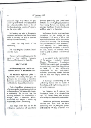 i
13" February, 2025
Statements
53
minimum wage. Why should we pay
somebodyGH(C400.00 or GH€500.00? 1
have not mentioned the station so it is not
like I am disclosing somebody’ssalary,
but that is the reality.
Mr Speaker, we need to do more to
encourage our brothers and sisters in that
sector so that they can help us save our
society and our community.
i thank you very much of the
opportunITy .
Mr First Deputy Speaker: Thank
you very much.
We move to the next Statement in the
name of Hon Matthew Nyindam,
Member of Parliament for Kpandai.
STATEMENT
The Devastating Bush Fires in the
Kpandai District of Northern Ghana
Mr Matthew Nyindam (NPP –
Kpandai): Mr Speaker, thank you for
giving me the opportunity to make this
Statement on the devastating bush fire
incident in the KpandaiConstituency.
Today, I stand here with a deep sense
of urgency and profoundsorrow to bring
to the attention of this honourable House.
a devastating fire incident that has
severely impacted five communities-
Bladjai, Bola, Kabonwule, Kitare,
Nkanchina and Nanjiro - within my
esteemed Kpandai Constituency.
This tragic event has led to the
widespread destruction of agricultural
54
i
i
produce, particularly yam (both tubers
and sets) and cereals, plunging numerous
hardworking fallIIers into distress and
posinga significant threat to livelihoods
and food security in the region.
}
t
Mr Speaker, farming is not merely an
occupation for the people of my
Constituency; it is a way of life, a vital
source of sustenance.and a cornerstone
of our local economy. The devastating
fire, which erupted occurredbetween 1“
to 4:h February, 2025. spread rapidly,
consuming farms and barns. In a matter
of hours, months of relentless efTort,
sacrifice, and investment were reduced
to ashes.
In my capacity as the representative
of the people, I contacted National
Disaster Management Organisation
(NADiMO) to expedite their investigations
to establish the cause of the fire and bring
to book. if it was deliberately
orchestrated by any individual
However, preliminary reports indicate
that the fire was largely caused by
bushfires.
A thorough understanding of the
underlying factors will be crucial in
formulating and implementing decisive
preventIve measures.
iS
:}
I
Mr Speaker, as I address this
honourable House, it is estimated that
over 200 fal11rers have been severely
affected by this devastating catastrophe.
Furthermore, preliminary assessments
indicate that more than 30 barns
containing over 198,900 yams (tubers
and sets) &-ld 100 bags of cereals have
iP
8
;
 