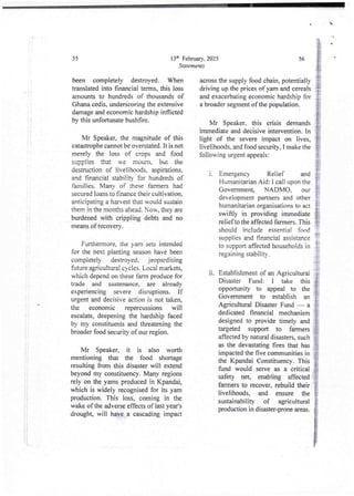 Mr Speaker, it is also worth
mentioning that the food shortage
resulting from this disaster will extend
beyond my constituency. Many regions
rely on the yams producedin Kpandai,
which is widely recognised for its yam
production. This loss, coming in the
wake of the adverse effectsof last year's
drought, will have a cascadingimpact
I
i
i
L
13lh February, 2025
StateTneYlts
55
been completely destroyed. When
translated into financial terms. this loss
amounts to hundreds of thousands of
Ghana cedis, underscoringthe extensive
damage and economic hardship inflicted
by this unfortunate bushfire.
across the supply food chain, potentially
driving up the prices of yam and cereals
and exacerbating economic hardship for
a broader segment of the population.
Mr Speaker, this crisis demands
immediate and decisive intervention. In
light of the severe impact on lives,
livelihoods, and food securitY. I make the
following urgent appeals:
Mr Speaker, the magnitude of this
catastrophe cannot be overstated. It is not
merely the loss of crops and food
supplies that we moum, t)ui the
destruction of livelihoods, aspirations.
and 'financial stability for hundredsof
families. ManY of these farmers had
secured loans to finance their cultivation,
anticipatinga harvest that would sustain
them in the months ahead. Now, they are
burdenedwith crippling debts and no
means of recovery.
1.
Furthermore,the yam sets intended
for the next planting season have been
completely destroyed, jeopardising
fuOdre agricultural cycles. Local markets,
which depend on these farm produce for
trade and sustenance, are already
experiencing severe disruptions. If
urgent and decisive action is not taken,
the economic repercussions will
escalate, deepening the hardship faced
by my constituents and threatening the
broader food security of our region.
11.
i
I
}
i
i
&
!i
56
t
E1
Emergency Relief and
Humanitarian Aid: i call upon the
Government NADMO, our
development partners and other
humanitarian organisations to act
swiftly in providing immediate
relief to the affected farmers. This
should include essential food
supplies and financial assistance
to support affected householdsin
regaining stability.
Establishment of an Agricultural
Disaster Fund: I take this
opportunity to appeal to the
Government to establish an
Agricultural Disaster Fund – a
dedicated financial mechanism
designedto provide timely and
targeted support to full lers
affected by natural disasters. such
as the devastating fires that has
impacted the five communitiesin
the Kpandai Constituency. This
fund would serve as a critical
safety net, enabling affected
farmers to recover. rebuild their
livelihoods, and ensure the
sustainability of agricultural
production in disaster-proneareas.
 