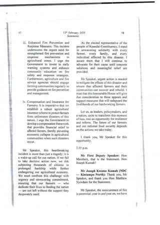 13:h Februarv. 2025
Statements
57
iii. Enhanced Fire Prevention and
Resp<xrseMeasures: This incident
underscores the urgent need for
strengthened fire prevention and
response mechanisms in
agricultural zones. I urge the
Government to invest in early
warning systems and enhance
community education on fire
safety and response strategies.
Furthermore, agriculture and fire
service agencies should engage
farming communities regularly to
provide guidanceon fire prevention
and management.
iv. Compensation and Insurance for
Farmers: it is imperative that ve
establish a robust agricultural
insurance scheme to protect farmers
from unforeseen disasters of this
nature. I urge the Government to
develop a compensation &amework
that provides financial relief to
affected farmers, thereby preventing
economic collapse in agricultural
communities when such disasters
occur .
Mr Speaker, this heartbreaking
incident is more than just a tragedy; it is
a wake-upcall for our nation. If we fail
to take decisive action now, we risk
subjecting thousands of citizens to
prolonged hardship while further
endangering our agricultural economy.
We must confront this challenge with
urgency and unwavering commitment,
ensuring that our farmers – who
dedicate their lives to feeding the nation
are not left without the supportthey
desperately need.
58
As the electedrepresentative of the
people ofKpandai Constituency, I stand
in unwavering solidarity with every
farmer, every family, and every
individual affected by this disaster. 1
assure them that I will continue to
advocate for their cause until concrete
solutions and meaningful relief are
provided.
Mr Speaker, urgent action is needed
to mitjgate the effects of this disaster and
ensure that affected farmers and their
communities can recover and rebuild, I
trust that this honourableHouse will give
due considerationto these appeals and
supportmeasures that will safeguard the
livelihoods of our hardworking farmers.
Let us, as leaders, policymakers, and
a nation. unite to tTansform this moment
of loss, into an opportunity for resilience
and reform. The future of our farmers
and our national food security depends
on the actions we take today.
I thank you, Mr Speaker for this
opportunIty.
2.55 p.m.
Mr First Deputy Speaker: Hon
Members, that is the Statement. Hon
Joseph Kumah?
Mr Joseph Kwame Kumah (NDC
– Kintampo North): Thank you, Mr
Speaker, and thank you Hon Matthew
Nyindam for the Statement.
Mr Speaker, the reoccurrence of fire
is perennial ; year in and year on, we have
I
 