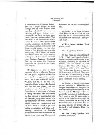 i
i
i
i
;
f
i
i
i
i
!
i
i
i
-
i
t
i
!
i
i
!'
i'
!
i

13:h February, 2025
Statements
63
its wake destruction of all falllls. Indeed,
there was a major drought and food
shortage and the worst affected were
secondary schools. ' I remember we
scavenged and gleaned through nearby
communitiesand farms just to get some
corn to roast and chew as students. That
is the effect of the harmattan and the dry
season. We need to take a cue: we need
to profFer soiuiions to ii bol that has to do
with attitude. Attitude in the sense that
farmen would normally set fire when
they go to farm. Education to faIlllers is
actualjy very- critical. Indeed. the season
is such that with the least touch, we have
a widespread effect which cuts across the
entire Northern Savannah Ecological
Zone and that spans from Kintampo
through to !he Upper East and Upper
West Regions.
Mr Speaker, we need to make
pragmatic efforts in educating farmers
and the youth. Cigarette smokers–1
know the law is against it in public
places, but at least people still have it.
Anwhing that has to do with fire,
preventing it is the best cure. For farmers
who have lost their property, one can
imagine a Whole farming season, the
farmer has put in a great deal of industry
in coming out with his farm produce and
one fine morning or evening, fire guts
and takes everything off the farmer. It is
a great Statementthat he has made which
should awaken our consciousness and
we must make an effort to get civil
society organisation, and other well-
meaning institutions to intensify
education on bush fires. Indeed, when we
prevent it, we would stop this perennial
64
Statements that we make regarding bush
fires,
I
i
j
Mr Speaker, let me thank the maker
of the Statement one more time and pray
and hope that we would come up with
solutions to curb the menace. I thank you
very much.
i
rE
Mr First Deputy Speaker: Thank
you very much.
i
i
g
i
!
i
Yes, Mr Agyemang Prempeh?
Mr Eric Nana Agyemang-Prempeh
(NPP – Ahafo Allo North): Mr Speaker,
I rise to comment on the Statement by Mr
Nyindam, especially on insurance for
farmers who are victims of such
disasters. The African Risk Capacity,
which is an initiative of African Union
(AU) on insurance for farmers involved
in disasters -as established. Ghana was
the first West African country to apply
and also do all customisations and was
given a certificate of good standing.
Mr Speaker. as I speak now, Ghana
has paid a premium of USS 1 million, and
last year when there was a drought in the
five northern regions, the Ministry of the
Interior and the Ministry of Finance
applied for some benefit for the farmers.
So, I want to take this opportunity to
appeal to the Government,through the
Ministry of Finance and Ministry of the
Interior to follow it up so that they can
get some benefits for farmers who are
involved in such disasters. Thank you
very much.
Mr First Deputy Speaker: Now
Minority Leadership?
 