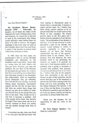 13th February, 2025
Statements
65
yes2 Hon OkyereDarko?
Mr Kwabena Okyere Darko
Mensah (NPP – Takoradi): Mr
Speaker, we all thank the maker of the
Statement for such a brilliant piece. First
and foremost,we would like to tell him
to send to his constituentsthat Ghana
would definitely stand behind them for
them to be able to recover. My biggest
challenge is that every time we come to
this Chamber about bush fires and Hood.
it seems it has become an annual ritual
without any solutions to them.
In 1983 when the fires came, my
grandmother’s farm in Anwia Nkwanta
completely got destroyed so the
hardships were everywhere, I know that
IIly fonner boss jyjr Ko 6 Ad(ia;s rice
farm got burnt. Recently,just after the
elections,the rice farm of the Minister
for Savannah also got burnt. So, it shows
that there is something amiss about these
fires that keep coming to our doorsteps.
But unfortunatelv,when we sometimes
advise Ghanaians, they get offended.
Now that the fires are coming,we are all
talking about insurances. government
support and the rest but we also know
that there are certain basic things that
farmers can also do as buffers to make
sure that the fires do not spread from one
farm to the other. They would not do it
and then it becomesa problem. And
when people advise them, they become
the target. How many times can we as a
country continue to throw our money
into the dustbin through bush fires or
floods?
IP
I
i
i
1 remember one day, there was flood
in my area and I had advised those who
66
were staying in flood-prone areas to
always have a second plan. It became a
major national topic. So, I believe that
these things cannot continue to be an
annual ritual that we would come to this
House to only complain. We should
prevent them in the first place and I
believe that the education of our farmers
is key. The socialisation of our farmers is
also key. If we do not continue to make
prevention a part of our attitude, this
countrY would continue to wallow in
poverty. especially in these areas
because we all know that falllling
communities are one of the poverty-
stricken areas in our country. This is
because, first and foremost, the farm
business itself is not generating the
incomes we expect it to generate for
them and it fires become another set of
problems that is going to devastate or
squander their produce, then naturally,
we cannot eradicate poverty in our midst.
So, I believe that, like all the speakers
have said. prevention is key and our
farmers as part of their practices, should
ensure that they put in the measures to
prevent the fires from coming in the first
place, and two, from spreading. As for
the Ghana National Fire Service. I tell
you. if they are big farms, it is going to
be difficult to quench it and now that we
are in the dry season, God be our help but
preventionis always better than cure.
Thank you, Mr Speaker, for the
opportunity to add my voice to the
matter.
Mr First Deputy Speaker: Yes,
Majority Leadership?
l
I
$
I
i
i
+
i
, i
i
i
;
i
.i
i
;
t
;
{

;
!
f
!
i
{
!
!
d
+
a
a
a
I
S
I
;
!
:
i
i
;
 