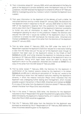 •
i
q2. That, in the letter dated 24th January 2025, which was delivered at the Security
gate of the Applicant’s private residence, when the Applicant was out of the
jurisdiction, the OSP directed the Applicant to attend its office on 10th February
2025 for investigating some four matters in which it treated the Applicant as a
suspect
13. That upon information to the Applicant of the delivery of such a letter, he
instructed Solicitors and by a letter dated 31“ January 2025, the Solicitors for
the Applicant wrote in response to the 24th January 2025 letter to inform the
OSP of the Applicant's absence from the jurisdiction for medical reasons
and to also inform the 2-'’ Respondent of the Applicant's Solicitors' availability
to furnish any and all information to assist the 2-'’ Respondent with its
investigation pending his return to the jurisdiction. Indeed, the Solicitors also
assured the CSP that it would be notified of the Applicant's return to the
jurisdiction to enable the OSP reschedule the interview date. Attached and
marked as Exhibit D is a copy of the Letter from the Solicitors of the Applicant
dated 31“ January 2025
14. That by letter dated 5th February 2025, the OSP under the hand of 2-'’
Respondent rejected the Applicant's Solicitors’ request for a new date, holding
a view that the illness was just "his say–so" of the Applicant even though no
suspicion had been cast on the Applicant's letters to the Chiefs of Staff
(Exhibits A and B) and further directed the Applicant to indicate by close of
business on 10“ February 2025 a reasonable date of the Applicant’s return to
the jurisdiction, failing which legal steps would be taken to secure the
Applicant's return to the jurisdiction. Attached and marked as Exhibit E is a
copy of the Letter from the OSP dated 5th February 2025,
15. That by letter dated 7th February 2025, the Solicitors for the Applicant in
confirmation of the medical reasons stated by the Applicant in his Eetters
(Exhibits A and B) and in refuting an accusation of "his say–so", wrote to the
OSP attaching a letter from the medical institution treating the Applicant’s
ailments, in which the medical institution (Mayo Clinic) indicated that the
Applicant was undergoing further testing and management, which includes
possible surgical intervention in March 2025. Attached and marked as Exhibit
F is a copy of the Letter from the Applicant's Solicitors dated 7th February 2025,
wherein the letter from Mayo Clinic was attached.
16. That in this same 7th February 2025 letter, the Solicitors for the Applicant
indicated to the 2-d Respondent that given the potential surgery date of March
2025 intimated by the Applicant's medical facility, an in–person interview date
fixed after March 2025 would be suggested.
17. That this 7th Fobruary 2025 letter from the Solicitors for the Applicant was
stamped as received by the 2'''’ Respondent on 10th February 2025 before the
close of business deadline given to the Applicant.
 