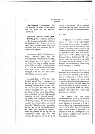 ;i
i
i
i
i
i
i
4
;
, 1
(
13th February. 2025
Statements
67
Mr Richard Acheampong: The
Hon Member, Mr Peter Toobu, would
take the place of the Majorit}
Leadership.
Mr Peter Lanchene Toobu (NDC
– Wa West): Mr Speaker, let me thank
you for the opportunity and let me thank
the Leadership for yielding to me to
make some remarks about this good
Statement that was delivered by my
Brother from Kpandai.
Mr Speaker. 1983 is still fresh in our
minds. Forty-two years ago, the
devastation that we suffered as a country,
many farmers are yet to recover. I can
say that if one goes to a place like the
Afram Plains. the effect of the bush fires
in 1983 has left an indelible mark to the
point that cocoa farms that were
destroved at the time have never been
able to be reconstructed again.
A decade later, in 1992, the Fourth
Republic started. Thirty-two years down
the line, we are still in the Chamber
lamenting about the effect of bush fires.
But we all know that there are best
practices around the world and I can talk
about a few of them within Ghana. If one
goes to the Mole National Park, there is
something we call, “control burning”.
My Brother from Kintampo North talked
about early burning. We call it “control
burning” and it is normally done around
November. When the grasses are not too
dry, they are not too combustiblebut if
one waits until January to February
where the grasses are so dry and so
combustible, when one finds fire
burning, the capacity of any group of
i
!
:
i
I
68
people or the capacity of any national
institution like the Ghana National Fire
Service to fight that fire becomes limited.
3.15 p.m.
Mr Speaker, we all know climate
change is a reality. The drought in 2024
tells us that going forward, we need to
upgrade our game in understanding the
impact of climate change vis-a- vis the
fact that dry seasons will come early and
the country would be drier than before.
So, when we find bushfires destroying
farms, it tells us that for over 42 years,
we are either not learning or we know
what to do, but are not willing to do it.
and yet, we are repeatedly complaining
about the impact of bushfires.
f
i
$
{
Mr Speaker, I know this is just a
Statement which talks about the people
of Kpandai, but in many parts of this
country, particularly in northern Ghan&
bushfires are destroying farms and
properties. All we have to do as a country
is to come together and talk about the
national resilience in fighting disasters. It
is not just bushfires; there are several
disasters that befall this country and
exposes our weakness.
Mr Speaker, the very good
recommendations made by my Brother
from Kpandai should be lookedat. Let us
come togetheras a country to bring in
experts for us to craft a strategy to ensure
that in 2026. when there are bushfires
again, Ghana would be prepared as a
country to meet the challenge and save
our farmers, properties, and ourselves
from national disgrace.
 