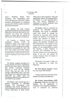 13th February, 2025
Statements
73
NDC-’s Resetting Ghana 2024
Manifesto. The Government must
review the Rent Act. 1963 (ACT 220) to
introduce standardisationin residential
housing and to enforcequality control in
the built environment_
Mr Speaker, the Rent Control
Department shouldbe restructured into a
Ghana Rent Authority that must be well-
resourced and given the necessary
support to ensure that the interestsof
both tenants and landlords are balanced.
Mr Speaker, a National Rent
Assistance Scheme should be
established.Again, this is one of the
solutions outlined in the NDC’s 2024
Manifesto,and it is importantto hold the
Government accountable for that. The
state must support low-income earners
by providing a rent advance loan scheme
to enable them to afford decent housing
without struggling to pay lunip sunis up
front.
3.25 p.m
Mr Speaker, imagine the plight of a
young graduate from Penyi Tamekorpe,
posted to the head office of the Driver
and Vehicle Licensing Authority
(DVLA) in Accra for her national
service. How can she raise, on the
average, GH(E36,000 to pay a two-year
rent advance for a single room that costs
GHG 1 ,500 per month when her
compulsory national service allowance is
only GHG7 15 per month?
Mr Speaker, there should also be a
massive investment in affordable
housing. The Government must
collaborate with private developers to
build affordable housing units across the
country, particularly in urban centres
74
where rent is most expensive. This will
significantly reduce the housing deficit.
Mr Speaker, it is also important that a
new rent pricing framework is
introduced to prevent landlords from
arbitrarily increasing rent.
Mr Speaker, there is a need for tax
incentives for affordable housing.
Developers who invest in affordable
rental units should be granted tax
incentives to encourage more housing
projects. Mr Speaker, in conclusion, the
current rent situation in Ghana is
unsustainable. It is an issue of national
urgency that demands immediate and
bold interventions. The citizens of this
country deserve to live in dignity. And as
leaders, it is our responsibility to ensure
that housing, a basic neCessity, is
accessible and affordable for all_ i
therefore humbiv call on this honourabie
House to act now and protect the
ordinary Ghanaian from the burden of
excessive rent costs.
Mr Speaker, once again, I thank you
for the opportunity to make this
Statement.
Mr First Deputy Speaker: Thank
you very much, Hon Member.
I will give the floor to the Hon former
Minister for Roads and Highways.
Mr Francis Asenso-Boakye (NPP
– Bantama): Thank you very much, Mr
Speaker, for the opportunity to
contribute to this important Statement. I
want to commend my esteemed
i
i
i
I
;
i
i
i
i
+
i
+
+
i
:
g
I
i
3
1
;1
i
i
i
$
{
i
!
i
i
;
I
;
!
i
i
+
'}
rT

i
f
i
a
i
8
4
i
i
i
;
a
 
