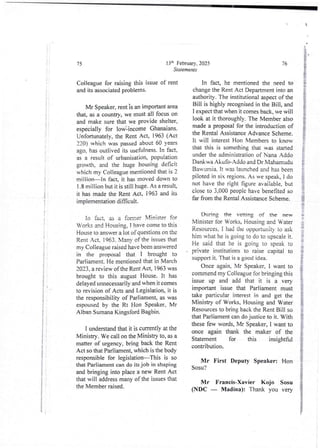 'i
i
t
:
Z
I
i
;
I
J
;
I
!
;
75
Colleague for raising this issue of rent
and its associated problems.
Mr Speaker, rent is an importantarea
that, as a country, we must all focus on
and make sure that we provide shelter,
especially for low:income Ghanaians.
Unfortunately, the Rent Act, 1963 ( Act
220) which was passed about 60 years
ago, has outlived its usefulness. In fact,
as a result of urbanisation, population
growTh, and the huge housing de6cit
which my Colleague mentioned that is 2
million–In fact. it has moved down to
1 .8 million but it is still huge. As a result,
it has made the Rent Act, 1963 and its
implementation difficult.
In fact. as a fornrer Minister for
Works and Housing, I have come tO this
House to answer a lot of questions on the
Rent Act, 1963. Man, of the issues that
my Colleague raised have been answered
in the proposal that I brought to
Parliament. He mentioned that in March
2023. a review of the Rent Act, 1963 was
brought to this august House. It has
delayed unnecessarily and when it comes
to revision of Acts and Legislation, it is
the responsibility of Parliament, as was
espoused by the Rt Hon Speaker, Mr
Alban Sumana Kingsford Bagbin.
i understand that it is currently at the
Ministry. We call on the MinistIy to, as a
matter of urgency, bring back the Rent
Act so that Parliament, which is the body
responsible for legislation–This is so
that Parliament can do its job in shaping
and bringing into place a new Rent Act
that will address many of the issues that
the Member raised.
13-' February, 2025
Statements
76
In fact, he mentionedthe need to
change the Rent Act Department into an
authority. The institutional aspect of the
Bill is highly recognised in the Bill, and
I expect that when it comes back, we will
look at it thoroughly. The Member also
made a proposal for the introduction of
the Rental Assistance Advance Scheme.
It will interest Hon Members to know
that this is something that was staRed
under the administrationof Nana Addo
DanI<wa Akufo-Addo and Dr Mahamudu
Bau'’urnla. It was launched and has been
piloted in six regions. As we speak7 1 do
not have the right figure available, but
close to 3,000 people have benefited so
far from the Rental Assistance Scheme.
During the vetting of- the new
Minister for Works, Housing and Water
Resources. I had the opportunity to ask
him what he is going to do to upscale it.
He said that he is going to speak to
prIvate lnstltutions to raise capital to
support it. That is a good idea.
Once again, Mr Speaker, I want to
commend my Colleague for bringing this
issue up and add that it is a very
important issue that Parliament must
take particular interest in and get the
Ministry of Works, Housing and Water
Resources to bring back the Rent Bill so
that Parliament can do justice to it. With
these few words,Mr Speaker, I want to
once again thank the maker of the
Statement for this insightful
contribution.
Mr First Deputy Speaker: Hon
Sosu?
Mr Francis-Xavier Kojo Sosu
(NDC – Ma(lina): Thank you very
 