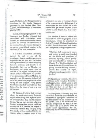 I
)
JI
n
0
It
;0
ia
g
+
i
!
r
18
+
:
!
3
e
I
9
g
::
g
:W
Fer
tsk
It
10
10
t to
this
/ery
nust
the
ater
II so
Vith
It to
the
rtful
Hon
Sosu
very
13th February, 2025
Statements
77
much. Mt Speaker, for the opportunityto
contribute to this timely Statement
presentedby our Brother, Hon Edem
Agban% on the challenges of rent in this
country today.
Indeed, looking at paragraph 9 of the
Statement, our Brother reiterated that
unregulatedand exploitative rental
markets. the absence of clear rent control
systems hu allowed for arbitrariness in
the regime_ Now, the regime belongs to
the strong, powerful and wealthy, to the
detriment of the most vulnerable.
It is on this accountthat I sincerely
support the call by one of the
contributors that we need to take urgent
steps to review our Rent Act. The current
rent regime and then the rent relationship
between landlords and tenants is so
inequjtable that even as Members of
Parliament, one would agree with me
that one of the biggest challenges in our
offices today is rent support. Mr Speaker,
if one comes to my office in Madina, for
example, even this morning before I left
the office, there were people in the office
asking for rent support. Many people
have been unlawfully evicted from their
homes. So, the issue of rent is a very
serious one.
Mr Speaker, I believe that we must
slowly but surely move away from this
regime where every time, a person needs
an advance before they can have access
to rent. We can have regimes where, as
in other best practices, people could pay
monthly or it is flexible for people to
determinewhether they can pay every
two months ot three months. But this is a
regime where a person needs a rent
78
advance of one year or two years. Some
of the rents are now in dollars and if a
person does not have dollars, he or she
cannot even get to rent in parts of the
Greater Accra Region. So, it is a very
senous one.
Mr Speaker, I want to remind the
House of one of the major goals of our
Constitution, which is enshrined in
Article 37. Article 37 of our Constitution
is titled 'Social Objectives-’ and it says
that, Mr Speaker. with your permission :
“The State shall endeavour to secure
and protect a social order founded
on the ideals and principles of
freedom, equality, justice, probity
and accountability as enshrined in
Chapter 5 of this Constitution; and
in particular, the State shall direct its
policy towards ensuring that every
citizen has equality of rights,
obligationsand opportunities before
the law.”
Mr Speaker, as we speak, if a person
is in Ghana and is poor, they do not have
equal opportunities when it comes to rent
issues. If a person is in Ghana and just
lost their job, they do not have any
opportunity when it comes to rent.
So, Mr Speaker, I sincerely pray that
you would order that this Statement be
;eferred to an appropriate Committee so
that Parliament will do a follow-up on
this matter. This is to ensure that the
Minister brings back the Rent Act into
this House for us to amend same to
secure equal opportunities for all,
particularly the most vulnerableand the
poor.
i
:
!
a
:
!
i
i
i
+
i

e
;
:
{
i
i
!
i
q:
i$
!
:
i
i
i
a
i
i
;
i
+
4
I
T
I
I
3
I
i
I
i
I
4
:1
 