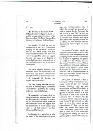 I
I
;
i
+
I
li
$
i
;
i
I
i
;
$
i
i
i
I
i
I
i
Iii ;
!!
i
i
!
13th February, 2025
Statements
79
3.35 p_m.
Dr Fred Kyei Asamoah (NPP –
Offinso North): Mr Speaker, thank you
and let us appreciate the maker of the
Statement, Hon Eric Edem Agbana, Hon
Member of Parliament for Ketu North.
Mr Speaker, if it had not been the
intervention of the NPP Government.
bringing in free secondary education,
one of the major issues that Hon
Membersof Parliament were faced with
were two; support for tuition and support
for rent. I am happy to say that that of
tuition had been taken away and one of
the major problems we are facIng now IS
rent support.
Mr First Deputy Speaker: Hon
Asamoah,before the introduction of the
free Senior Hjgh School, were students
paying tuition fee at the secondary level?
Dr Asamoah: Mr Speaker. that
support was being done–
Mr First Deputy Speaker: I always
say that in contributingto Statements,
you need to be guided by the Standing
Order and we must be factual.
Dr Asamoah: Mr Speaker, I do not
intend to generate a debate. But I want
to–Please allow–I just want to express
the fact that one of the major issues that
we have to deal with is rent support from
our constituents. It is not because they
want to put that pressure on Hon
Members of Parliament.
Mr Speaker, if we are to look at what
the maker of the Statement spoke about
80
and the recommendation, that is
GHel7500 averagely per a month to be
paid by National ServicePersonnel that
are likely to be paid GHC700 does not
align. Mr Speaker, in our quest and effort
to solve this issue, I believe working on
the Rent Act alone might not suffice. But
in addition. we need to have measures
that can help improve upon our credit
system.
Mr Speaker, if property owners are
supposed D give out their rooms for rent,
they also want to be assured that they are
going to gel pid at the end of the month.
So, in addition to supportingour system,
it would be good that what the previous
(;overnmeldstarted to work on, which is
the establishmentof a good credit score
s,stem. so that property owners would
be assured to give their rooms for rent. In
order not to ask for people to pay two or
three yezs in advance, so that they can
be assured of their payment.
Mr SFa!<er, in addition to this, I
believe that we may have to review how
much we also do pay our National
Service Personnel, who are also
supporting our workload. If one looks at
countries that are working on dual
system, the National Service is a time
that one has to learn to be part of the
workforce. And it should not be
punishme@to them. One year is quite a
long time. and if government can take
steps to review how much we pay
them–Because if they are to pay
(JHClp500 a month, that means they
would be in arrears every month to be
able to swive, not to talk about their
transportadonand feeding. So, whilst we
are takinggeps to look at rent issues, my
li i
 