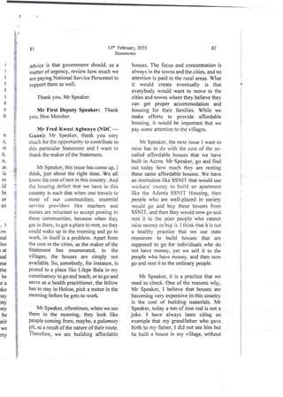 )
t
t
t
1
it
S
It
'e
,t,
re
h
n,
as
IS
re
IId
In
()r
an
{
1
?
iE
i
b
&
i
aB
F
e
,1
OW
nal
lso
; at
ual
me
the
be
ea
ike
Jay
Jay
ley
be
lelr
we
my
13th February, 2025
Statements
81
advice is that government should, as a
matter of urgency, review how much we
are paying National Service Personnel to
support them as well.
Thank you, Mr Speaker.
Wlr First Deputy Speaker: Thank
you, Hon Member.
Mr Fred Kwesi Agbenyo (NDC –
Guan): Mr Speaker, thank you very
much for the opporrunity to contribute to
this particular Statement and I want to
thank the maker of the Statement.
Mr Speaker,this issue has come up, 1
think, just about the right time. We all
know the cost of rent in this country. And
the housing deficit that we have in this
country is such that when one travels to
most of our communities. essential
service providers like teachers and
nurses are reluctant to accept posting to
these communities, because when they
get in there, to get a piace to rent, so they
could wake up in the morning and go to
work, in itself is a problem. Apart from
the cost in the cities. as the maker of the
Statement has enumerated, in the
villages, the houses are simply not
available. So, somebody, for instance, is
Wsted to a place like Likpe Bala in my
constituency to go and teach, or to go and
serve as a health practitioner,the fellow
has to stay in Hohoe, pick a motor in the
morning before he gets to work.
Mr Speaker, oftentimes, when we see
them in the morning, they look like
people coming from, maybe, a galamsey
plt, as a result of the nature of their route.
Therefore, we are building affordable
82
houses. The focus and concentrationis
always in the towns and the cities, and no
attention is paid to the rural areas. What
it would create eventually is that
everybody would want to move to the
cities and towns where they believe they
can get proper accommodation and
housing for their families. While we
make efforts to provide affordable
housing. it would be important that we
pay some attention to the villages.
Mr Speaker, the next issue I want to
raise has to do with the cost of the so-
called affordable houses that we have
built in Accra. Mr Speaker, go and find
out today how much they are renting
these same affordable houses. We have
an institution like SSNIT that would use
workers' money to build an apartment
like the Adenta SSNIT Housing, then
people who are well-placed in society
would go and buy these houses from
SSN IT, and then they would now go and
rent it to the poor people who cannot
raise money to buy it. I think that it is not
a healthy practice that we use state
resources to build houses that are
supposed to go for individuals who do
not have money, yet we sell it to the
people who have money, and then now
go and rent it to the ordinary people.
Mr Speaker, it is a practicethat we
need to check. One of the reasons why,
Mr Speaker, I believe that houses are
becoming very expensive in this country
is the cost of building materials, Mr
Speaker, today a ton of iron rod is not a
joke. I have always been citing an
examplethat my grandfather who gave
birth to my father, I did not see him but
he built a house in my village, without
t
i
!
i
;
I
i
i
i
I
i

!
i
i
i
i
{
I
i
I
;
:
T
i
i
:
I
!
i
i
 