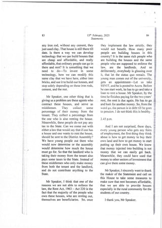 I
i
;
i
J
d
A
t
I
t
!
i
i:
i
4
i
B
i
I
4
i
i
i
;
:
i
I
I
i
t
13'h February. 2025
Statements
83
any iron rod, without any c6ment, they
just used clay. That house is still there till
date. Is there a way we can develop
technology that we can build houses that
are cheap and affordable, and really
affordable, that ordinary people can go in
there and rent? it is something that we
need to do–To invest in some
technology, how we can modify this
same clay that we have here, either into
bricks. and use it to build our houses, and
stop solely depending on these iron rods,
cement and the rest.
Mr Speaker, one other thing that is
giving us a problem are these agents who
contract these houses, and serve as
middlemen. They collect some
percentage of their money from the
tenant. They collect a percentage from
the one who is also renting the house.
Meanwhile,these people do not pay any
tax to the State. Can we come out with
either a law that would say that if one has
a house and one wants to rent the house.
should be sent to the District Assembjy?
We have young people out there who
would now determine or the assembly
would determine how much the house
must go for. So that the landlord who is
taking their money from the tenant also
pays some taxes to the State. Instead of
these middlemen who only make money
from both the tenant and the landlord,
and do not contribute anything to the
State.
Mr Speaker, I think that one of the
reasons we are not able to enforce the
law, the Rent Act, 1963 – Act 220 is the
fact that the majority of the people who
own these houses, who are renting out,
themselves are beneficiaries. So, once
84
they implement the law strictly. they
would not benefit. How many poor
people are building houses in this
country? it is the same rich people who
are building the houses and the same
people who are supposed to enforce the
law, are the landlords. And so
deliberately, everybody is glossing over
it, that let the status quo remain. The
young man comes out of the university,
gets an appointment–Let us take
SSNIT, and he is posted to Accra. Before
he can start work, he has to go and take a
loan to rent a house. Mr Speaker, by the
time he finishes paying for the two years’
rent, the rent is due again. He has to go
and look for another money. So, from the
 ord go, the person is in debt till he goes
to pension. I do not think this is healthy.
J&
3.45 p.m. i
i
And I am not surprised, these days, :
every young person who gets any form I
of employment, the first thing they think :
about is how to get money to buy their !
own land and how to get money to start }
money that we can easily get back.
Meanwhile. they could have used that
money to other sectors of investment that
can give them some money.
putting up their own house. We know
that money injected into building is not
Mr Speaker, I sincerely want to thank
the maker of the Statement and call on
this House to take some measures to
make sure that rent becomes affordable,
that we are able to provide houses
especially in the rural community for the
students of our country,
I thank you, Mr Speaker.
{ '
 
