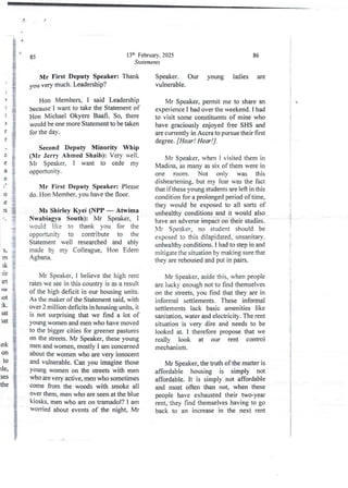 13th February. 2025
Statements
85
Mr First Deputy Speaker: Thank
you very much. Leadership?
Hon Members, I said Leadership
because I want to take the Statement of
Hon Michael Okyere Baafi. So, there
would be one more Statement to be taken
for the day.
)
)
r
9
a
e
a
e
.9
0
e
IS
/ n
Second Deputy Minority Whip
(Mr Jerry Ahmed Sbaib): Very well.
Mr Speaker, I want to cede my
opportunlty .
Mr First Deputy Speaker: Please
do. Hon Member, you have the floor.
Ms Shirley Kyei (NPP – Atwima
Nwabiagya South): Mr Speaker, I
yould like to thank vou for the
opportunity to contribute to the
Statement well researched and abjy
made by my Colleague, Hon Edem
Agbana,
§
li
;
i
S,
rn
lk
31r
Irt
)W
lot
;k
rat
rat
Mr Speaker, I believe the high rent
rates we see in this country is as a result
of the high deficit in our housing units.
As the maker of the Statement said, with
over 2 million deficits in housing units, it
is not surprising that we find a lot of
young women and men who have moved
to the bigger cities for greener pastures
on the streets. Mr Speaker, these young
men and women, mostly I am concerned
about the womenwho are very innocent
and vulnerable.Can you imagine those
Young women on the streets with men
who are very active, men who sometimes
come from the woods with smoke all
over them, men who are seen at the blue
kiosks, men who are on tramadol? I am
worded about eventsof the night, Mr
Ink
on
10
)Ie,
ses
the
86
Speaker. Our young ladies are
vulnerable.
Mr Speaker, permit me to share an
experience i had over the weekend. I had
to visit some constituentsof mine who
have graciously enjoyed free SHS and
are currently in Accra to pursue their first
degree. [Hear! Hear!] .
Mr Speaker, when I visited them in
Madina, as many as six of them were in
one room. Not onjy was this
disheartening, but my fear was the fact
that ifthese young studentsare left in this
condition for a prolonged period of time,
they would be exposed to all sorts of
unhealthy conditions and it would also
have an adverse impact on their studies.
Vir Speaker, no student should- be
exposed to this dilapidated,-unsanitary,
unhealthy conditions. I had to step in and
mitigate the situation by making sure that
they are rehoused and put in pairs.
Mr Speaker, aside this, when people
are lucky enough not to find themselves
on the streets, you find that they are in
informal settlements. These informal
settlements lack basic amenities like
sanitation, water and electricity. The rent
situation is very dire and needs to be
looked at. I therefore propose that we
really look at our rent control
mechanism.
Mr Speaker, the truth of the matter is
affordable housing is simply not
affordable. It is simply not affordable
and most often than not, when these
people have exhausted their two-year
rent, they find themselves having to go
back to an increase in the next rent
j
t
!
i
I
:
+
I
i
+

i
i
!
i
i
#
i
I
i
I
i
Ii
i
i
 
