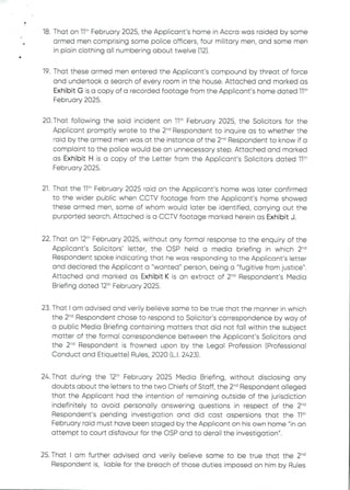 •
18. That on 11" February 2025, the Applicant's home in Accra was raided by some
armed men comprising some police officers, four military men, and some men
in plain clothing all numbering about twelve (12).
a
19. That these armed men entered the Applicant's compound by threat of force
and undertook a search of every room in the house. Attached and marked as
Exhibit G is a copy of a recorded footage from the Applicant's home dated 11th
February 2025.
20. That following the said incident on Ilth February 2025, the Solicitors for the
Applicant promptly wrote to the 2-d Respondent to inquire as to whether the
raid by the armed men was at the instance of the 2-'’ Respondent to know if a
complaint to the police would be an unnecessary step. Attached and marked
as Exhibit H is a copy of the Letter from the Applicant's Solicitors dated 11th
February 2025.
21. That the 11th February 2025 raid on the Applicant's home was later confirmed
to the wider public when CCTV footage from the Applicant's home showed
these armed men, some of whom would later be identified, carrying out the
purported search. Attached is a CCTV footage marked herein as Exhibit J.
22. That on 12th February 2025, without any formal response to the enquiry of the
Applicant’s SOlicitors' letter, the CSP held a media briefing in which 2-d
Respondent spoke indicating that he was responding to the Applicant's letter
and declared the Applicant a "wanted" person, being a "fugitive from justice".
Attached and marked as Exhibit K is an extract of 2-'’ Respondent’s Media
Briefing dated 12th February 2025.
23. That I am advised and verily believe same to be true that the manner in which
the 2-d Respondent chose to respond to Solicitor's correspondence by way of
a public Media Briefing containing matters that did not fall within the subject
matter of the formal correspondence between the Applicant's Solicitors and
the 2'” Respondent is frowned upon by the Legal Profession (Professional
Conduct and Etiquette) Rules, 2020 (L.1. 2423).
24. That during the 12th February 2025 Media Briefing, without disclosing any
doubts about the letters to the two Chiefs of Staff, the 2-'’ Respondent alleged
that the Applicant had the intention of remaining outside of the jurisdiction
indefinitely to avoid personally answering questions in respect of the 2-'’
Respondent's pending investigation and did cast aspersions that the 11th
February raid must have been staged by the Applicant on his own home "in an
attempt to court disfavour for the OSP and to derail the investigation".
25. That I am further advised and verily believe same to be true that the 2-d
Respondent is, liable for the breach of those duties imposed on him by Rules
 