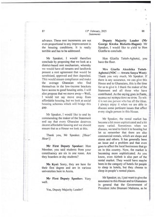 2 :
at
:i
i
i
ti
1
3
i
I
1
:+
I
i
i
+
I
I
!
ii
t
t
13th February, 2025
Statements
87
advance. These rent increments are not
even proportional to any improvement in
the housing conditions. It is really
terrible and has to be addressed.
Mr Speaker, I would therefore
conclude by proposing that we look at a
district-based rent mechanism, whereby
we would have all tenants and landlords
present a rent agreement that would be
scrutinised, approved and then deposited.
This would ensure compliance and make
the average Ghanaian who find
themselves in the low-income brackets
have access to good housing units. I will
also propose that we move away–Well,
I would not say move away from
affordable housing, but we look at social
housing schemes which will bridge this
gap.
Mr Speaker, I would like to end by
commending the maker of the Statement
and say that every Ghanaian deser'es
decent affordable housing and we should
ensure that as a House we look at this.
Thank you, Mr Speaker. [Hear !
Hear !] .
Mr First Deputy Speaker: Hon
Member, you said studentsfrom your
constituency are six in one room. Are
they boarders or day students?
Ms Kyei: Sorry, they are here for
their first -degree and are in various
universities here in Accra.
Mr First Deputy Speaker: Very
well.
Yes, Deputy Majority Leader?
88
Deputy Majority Leader (Mr
George Kweku Ricketts-Hagan): Mr
Speaker, I would like to yield to Hon
Gizella to conclude.
Hon Gizella Tetteh-Agbotui, you
have the floor.
Mrs Gizella Akushika Tetteh-
Agbotui (NDC – Awutu Senya West):
Thank you very much, Mr Speaker. If
there is any assurance. we can gjve this
House and to Ghanaians, this is the time
for us to give it. i thank the maker of the
Statement and all those who have
contributed. As the saying goes in Fante,
nyansa rI)?i nyimpa koro ne tirim, To wit
it is not one person who has a!! the ideas.
I always enjoy it when we are able to
discuss some pertinent issues that affect
every single person in this House.
Mr Speaker, the rental market has
become a bit more sophisticated and a bit
more varied. Sometimes when we
discuss, we tend to limit it to housing but
let us remember that there are also
commercial rentals, which are shops and
stores and others. It has generally been
an issue and a problem and that even
goes to affect the local businessesthat go
on in this country. Now, the market is
becoming more sophisticated. As you
know, even Airbnb is also part of the
rental market. They would have maybe
been in the category of hotels for people
to sleep in hotels, but they choose to
sleep in people’s rented places_
Mr Speaker, so, I just want to give the
assurance to this House and to Ghanaians
in general that the Government of
President John Dramani Mahama, as he
 