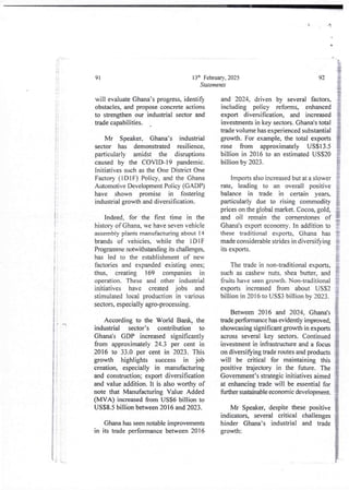 :
i
3
i
!
i
i
i
!
I
;
;
i
i
I
ii
it
if
! +
;
i
4
i
i
i
i
i
i
i
I
13'h February, 2025
Statements
91
will evaluate Ghana’s progress, identify
obstacles, and proposeconcrete actions
to strengthen our industrial sector and
bade capabilities.
Mr Speaker, Ghana’s industrial
sector has demonstrated resilience,
particularly amidst the disruptions
caused by the COVID-19 pandemic.
initiatives such as the One District One
Factory (IDIF) Policy, and the Ghana
Automotive Development Policy (G ADP)
have shown promise in fostering
industrial growth and diversification.
Indeed, for the first time in the
history of Ghana, we have seven vehicle
assembly plants manufacturing about 14
brands of vehicles, while the IDIF
Programme notwithstanding its challenges,
has led to the establishment of new
factories and expanded existing ones;
thus, creating 169 companies in
operation. These and other industrial
initiatives have created jobs and
stimulated local production in various
sectors, especially agro-processing.
According to the World Bank, the
industrial sector’s contribution to
Ghana’s GDP increased significantly
from approximately24.3 per cent in
2016 to 33.0 per cent in 2023. This
growth highlights success in job
creation, especially in manufacturing
and construction; export diversification
and value addition. It is also worthy of
note that Manufacturing Value Added
(MVA) increased from US$6 billion to
US$8.5 billion between 2016 and 2023.
Ghana has seen notable improvements
in its trade performancebetween 2016
92
and 2024. driven by several factors,
including policy reforms, enhanced
export diversification, and increased
investments in key sectors. Ghana's total
trade volume has experienced substantial
growth. For example, the total exports
rose from approximately US$13.5
billion in 2016 to an estimatedUSS20
billion by 2023.
Imports also increased but at a slower
rate, leading to an overall positive
balance in trade in certain years,
particularly due to rising commodity
prices on the global market. Cocoa, gold,
and oil remain the cornerstones of
Ghana's export economy. In addition to
these traditional exports, Ghana has
made considerable strides in diversifying
ItS exports.
The trade in non-traditional exports,
such as cashew nuts. shea butter, and
fruits have seen growth. Non-traditional
exports increased from about USS2
billion in 2016 to US$3 billion by 2023_
Between 2016 and 2024, Ghana's
trade performancehas evidently improved,
showcasing significantgrowth in exports
across several key sectors. Continued
investment in infrastructure and a focus
on diversifying trade routes and products
will be critical for maintaining this
positive trajectory in the future. The
Government’s strategic initiatives aimed
at enhancing trade will be essentialfor
fUrther sustainable economic development.
Mr Speaker, despite these positive
indicators, several critical challenges
hinder Ghana’s industrial and trade
growth:
'{ .L
 
