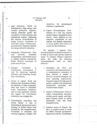 i
i
I
i
;
>
)
[
/
f
)
;
I
>
1
I
>
4.
3
)
1
5
;
)
1
r
5.
5
13th February, 2025
Staternents
High Electricity Tariffs for
Manufacturers:High energy costs
increase production expenses,
making Ghanaian goods less
competitive in both domestic and
intemational markets. Addressing
this requires diversification of
energy sources, investment in
renewableenergy infrastructure,
and potentially targeted subsidies
for energy-intensive industries.
inadequate Infrastructure: Poor
road networks, unreliable
transportation, and limited access
to reliable internet connectivity
hinder efficient movement of
goods and services.
Strategjc investment in
infrastructure development is
vital for improving logistical
efficiency and attracting foreign
direct investments.
Access to capital: Small and
Vledium-sized Enterprkes (SMEs),
the backbone of many economies,
often lack access to affordable
credit. Government initiatives,
such as loan guarantee schemes
and support for microfinance
Institutions can mitigate this.
Technological innovation and
skilled labour: A lack of
technological advancement and a
shortage of skilled labour limit
productivity and competitiveness.
Investment in education and
training programs, coupled with
94
i
i

:
i
i
4
;
!
i
incentives for technological
adoption, is'paramount.
6. Export Diversification: Over-
reliance on a few key exports
renders Ghana vulnerable to price
shocks. Value addition to raw
materials, exploration of new
markets, and strategic partnerships
to access global value chains are
crucial for diversification,
Mr Speaker, I propose these
recommendationsto help Government to
be able to boost trade and the industrial
sector. To enhance Ghana’s industrial
sector and trade, the following
recommendations must be taken
seriously:
Strengthen the 1 DIF and
Automotive Development Policies:
A comprehensive evaluation of
these policies is needed to
identify successful strategies and
areas requIrIng lmprovernent.
Targeted supportfor high-growth
sectors, coupledwith streamlined
bureaucratic processes, will
maximisetheir impact.
1.
Improve Infrastructure: Invest in
robust transportation networks,
reliable power supply, and high-
speed internet access to reduce
operational costs and boost
competItIveness.
2.
3. Enhance access to finance: We
have to expand access to credit
for SMEs through government-
backed loan schemes, microfinance
 