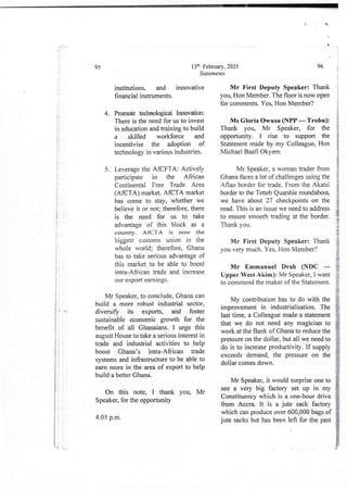 +
!!
1!
95
I
+
I
3
I
I
a
I
i
I
I
i
I
I
i
j
j
+
i
i
i
+
ii
I
e 1
!•
i
U
Mr Speaker, to conclude, Ghana can
build a more robust industrial sector,
diversify its exports, and foster
sustainable economic growth for the
benefit of all Ghanaians. I urge this
august House to take a serious interest in
trade and industrial activities to help
boost Ghana’s intra-African trade
systems and infrastructure to be able to
earn more in the area of export to help
build a better Ghana.
i
t
I
i
If I
i
I i
i
i
On this note, I thank you, Mr
Speaker, for the opportunity
4.05 p.m.
13:h February, 2025
Statements
institutions, and innovative
financial instruments.
Promote technological Innovadon:
There is the need for us to invest
in education and training to build
a skilled workforce and
incentivise the adoption of
technology in variousindustries.
4.
Leverage the AfCFTA: Actively
oarticiDate in the African
Continental Free Trade Area
(AfCTA) market.AfCFA market
has come to stay, whether we
believe it or not; therefore, there
is the need for us to take
advantage of this block as a
country_ AfCTA is now the
biggest customs union in the
whole world; therefore, Ghana
has to take seriousadvantage of
this market to be able to boost
intra-African trade and increase
our export earnIngs.
5.
96 a
Mr First Deputy Speaker: Thank
you, Hon Member. The floor is now open
for comments. Yes, Hon Member?
Ms Gloria owusu (NPP – Trobu):
Thank you, Mr Speaker, for the
opportunity. I rise to support the
Statement made by my Colleague, Hon
Michael Baafi Okyue_
Mr Speaker, a womantrader from
Ghana faces a lot of challenges using the
Aflao border for trade. From the Akatsi
border to the Tetteh Quanhie roundabout,
we have about 27 checkpoints on the
road. This is an issue we need to address
to ensure smooth trading at the border.
Thank you.
Mr First Deputy Speaker: Thank
you very much. Yes, Hon Member?
Mr Emmanuel Drab (NDC –
Upper West Alam): Mr Speaker, I want
to commend the maker of the Statement.
My contribution has to do with the
improvement in industrialisation.The
last time, a Colleague made a statement
that we do not need any magician to
work at the Bank of Ghana to reduce the
pressure on the dollar, but all we need to
do is to increase productivity. If supply
exceeds demand, the pressure on the
dollar comes down.
Mr Speaker, it would surprise one to
see a very big factory set up in my
Constituencywhich is a one-hour drive
from Accra, it is a jute sack factory
which can produce over 600,000 bags of
jute sacks but has been left for the past
} .L..
 
