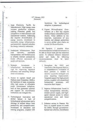!&
5.
13th February, 2025
Staternents
High Electricity Tariffs for
Manufacturers: High energy costs
increase production expenses,
making Ghanaian goods less
competitive in both domestic and
intemational markets. Addressing
this requires diversification of
energy sources, Investment rn
renewable energy infrastructure,
and potentially targeted subsidies
for energy-intensive industries.
inadequate infrastructure: Poor
road networks, unreliable
transportation, and limited access
to reliable internet connectivity
hinder efficient movement of
goods and services_
Strategic investment in
infrastructure development is
vital for improving logistical
efficiency and attracting foreign
direct investments.
Access to capital: Small and
Medium-si ad Enterprises(SMEs),
the backbone of many economies,
often lack access to affordable
credit. Government initiatives,
such as loan guarantee schemes
and support for microfinance
Institutions can mitigatethis.
Technological innovation and
skilled labour: A lack of
technological advancementand a
shortageof skilled labour limit
productivity and competitiveness.
Investment in education and
training programs, coupled with
94
incentives for technological
adoption, is'paramount.
Export Diversification: Over-
reliance on a few key exports
renders Ghana vulnerable to price
shocks. Value addition to raw
materials, exploration of new
markets, and strategic partnerships
to access global value chains are
crucial for diversification.
6.
Mr Speaker, I propose these
recommendationsto help Government to
be able to boost trade and the industrial
sector. To enhance Ghana’s industrial
sector and trade, the following
recommendations must be taken
seriously:
Strengthen the 1D IF and
Automotive Development Policies:
A comprehensiveevaluation of
these policies is needed to
identify successful strategies and
areas requIIIng lmprovernent.
Targeted support for high-growth
sectors, coupled with streamlined
bureaucratic processes, will
maximise their impact,
1.
!
;
i
Improve Infrastructure: Invest in
robust transportation networks,
reliable power supply, and high-
speed internet access to reduce
operational costs and boost
competItIveness.
2.
i
t
i
i
i
+
3. Enhanceaccess to finance: We
have to expand access to credit
for SMEs through government-
backed loan schemes, microfinance
 