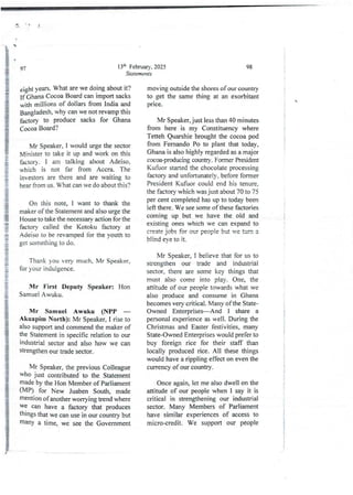 (
13'h February, 2025
Statements
9’/’
eight years. What are we doing about it?
If Ghana Cocoa Board can import sacks
with millions of dollars from India and
Bangladesh, why can we not revamp this
factory to produce sacks for Ghana
Cocoa Board?
Mr Speaker, I would urge the sector
Minister to take it up and work on this
factory, i am talking about Adeiso,
which is not far from Accra. The
investors are there and are waiting to
hear from us. W’hat can we do about this?
On this note, I want to thank the
maker of the Statement and also urge the
House to take the necessary action for the
factory called the Kotoku factory at
Adeiso to be revamped for the youth to
get something to do.
Thank you very much, Mr Speaker,
for your indulgence.
Mr First Deputy Speaker: Hon
Samuel Awuku.
Mr Samuel Awuku (NPP –
Akuapim North): Mr Speaker, I rise to
also support and commend the maker of
the Statement in specific relation to our
industrial sector and also how we can
strengthen our trade sector.
Mr Speaker, the previous Colleague
who just contributed- to the Statement
made by the Hon Member of Parliament
(MP) for New Juaben South, made
rnentlon of another worTying trend where
we can have a factory that produces
things that we can use in our country but
manY a time, we see the Government
98
moving outside the shores of our country
to get the same thing at an exorbitant
prIce.
I
I
;

i
i
;
a
i
;
Mr Speaker, just less than 40 minutes
from here is my Constituency where
Tetteh Quarshie brought the cocoa pod
from Fernando Po to plant that today,
Ghana is also highly regarded as a major
cocm-paxiucing country. Former President
Kufuor started the chocolate processing
factory and unfortunatejy, before former
President Kufuor could end his tenure.
the factory which was just about 70 to 75
per cent completed has up to today been
left there . We see some of these factories
coming up but we have the old and
existing ones which we can expand to
create jobs for our people but we turn a
blind eye to it.
Mr Speaker, I believe that for us to
strengthen our trade and industrial
sector, there are some key things that
must also come into play. One, the
attitude of our people towards what we
also produce and consume in Ghana
becomes very critical. Many ofthe State-
Owned Enterprises–And I share a
personal experience as well. During the
Christmas and Easter festivities, many
State-Owned Enterprises would prefer to
buy foreign rice for their staff than
locally produced rice. All these things
would have a rippling effect on even the
currency of our country.
I
i
i
;
!
i
Once again, let me also dwell on the
attitude of our people when I say it is
critical in strengthening our industrial
sector. Many Members of Parliament
have similar experiences of access to
micro-credit. We support our people
 