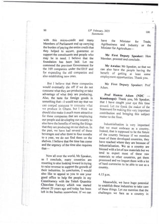 IF
ti
It I
1
I
it i
If
j!
I
!
.i i
j:
! i
I
t
i
i
;
i
;
i
f
;
i
i
;;
i
i
}:
if
I
i
i
F'
}
!
!
:i
F-;
13th February, 2025
Statements
99
with this micro-credit and many
Membersof Parliamentend up carrying
the burden of paying the entire credit that
they helped to seCure,guarantee or
support the constituents and people who
may be in need. I believe that the
foundation has been laid. Let me
commend the previous Governmentfor
the ] 69 companies under theIDI F and
for expanding the old companies md
also establishing new ones.
But I believe that these companies
would eventually die off if we do not
consume what they are producing or take
advantage of what they are producing.
Also, the taste for foreign goods is
something that–I would not say that we
can corn In! someone to consume what
we produce in Ghana, but I think we
should also make it much more attractive
for these companies that are employing
our people and developing our country to
also have the benefits of seeing the things
that they are producing on our shelves. In
the past, we have had several of these
beverages and after three to four months
to a year, we do not find them on the
shelves. I believe that the time hu come
and the urgency of the time also requires
that-
Now all over the world, Mr Speaker,
as I conclude, many countries are
resorting to also looking inward in trying
to raise revenue to support the growth of
their industries. In conclusion, I would
also like to appeal to you to use your
good office to help the people in my
Constituency with the Tetteh Quarshie
Chocolate Factory which was started
almost20 years ago and today has been
left in the bushes somewhere. If we can
100
have the Minister for
Agribusiness and Indutry
Minister for Agriculture '
Trade.
or the
Mr First Deputy Speaker:
Mem hr, pfoceed and conclude.
Hon
Mr Awuku: Mr Speaker, so that we
Fan also have the people having the
benefit of getting at teast -some
emploYmentOPportunities. Thank you.
Mr Pint Deputy Speaker: Prof
Adam.
Prof Hamza Adam (NDC
ISumbungu): Thank you, Mr Speaker,
that I have caught your eye this time
?Found- Let me thank the maker of the
Statement for making this very important
contribution and bringing this ;ubject
matter to the noor.
industriaiisatior! is very importan{
that we must embrace b a cbuntry
Indeed,that is Supposed to be the future
of the countrY becauseif we mention
post of these developed countries, they
pave nached where they are because of
industHalisation. We as a country are
blessed with a lot of raw materials but we
tend to export most of these raw
materials to other countries I get them
processed and we import them with a lot
of hard currencies to be able to use all
country .
4.15 p.m.
Meanwhile, we have huge FX)tential
to establish these industries to ake care
of these things.Let me mention that the
challenges we face as a country in
,L,.,
 