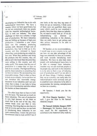 3 o
13lh February, 2025
Statements
101
developing our industries has to do with
technological know-how. We have a
country where we have good brains but
we do not consciously train our people
with the requisite technological know-
how to man our industry. The other
challenge we have as a country is high
cost of production. We have industries
that are folding up because of high-cost
production. I remember a case where
there was this company producing
sanitary pads. Because of high cost of
production,they had to fold up in this
country and they relocated to Egypt
where they were producing at a relatively
low cost. When they produce and bring
the products into this country, they are
able to sell it far lesser than the price they
were selling in this country and still
make profit. This means that the cost of
production is a matter that we have to
look at as a country. The high tariff being
paid by these industries is something that
we have to look at. We are transiting into
renewableenergy. That is what we have
to look at as a country . Let us see how we
can introduce this renewable energy
resources in our industries and I am sure
when that is done, it can help to bring
down cost of production and also reduce
the burden on these industries.
The other issue that we have to look
at is the taxes. The taxes are so much on
these industries. The cost of production
IS very high because we tax them so
much that at the end of the day, they
cannot break even and that is very
WOfTYlng. One thing that we also have to
look at is to try and see how we can look
at lntroducing these industries in our
rural communities, I know the previous
Government tried to look atIDIF but if
102
one looks at the way they tag some of
these set ups as industries, I think some
of them were not qualified; there were
some which could be just somebody’s
poultry farm that they name as industry.
So, we need to really look at–If we are
industrial ising our districts or
establishing industries in the districts,
then we really have to get seriousand
take serious measures to be able to
estabiish this.
Mr Speaker.on my recommendations.
1 would urge us as a country to try and
see how we can take advantage of the
huge raw materials we have as a country
and work towards introducing more
industries. We have to also train more
people with technological know-how to
be able to manage these industries.
Another way we can motivate people to
let people stay and work in the industries
is to be able to find a way of reducing
cost of productionand if we are able to
do all these things, I believe strongly
that, we as a country, can really take our
industrialisation more seriously and get
to establish more industries to be able to
accommodatethe teeming wremployment
we have as a country.
Mr Speaker, I thank you for the
opportunlty .
Mr First Deputy Speaker: Very
well. I give the floor to Mr Samuel
Abdullai Jinapor.
Mr Samuel Abdulai Jinapor (NPP
– Damongo): Mr Speaker, thank you
very much for the opportunity to
contribute to the Statement ably made by
}
+
!
{
i
!
I
+
+
i
i
i
I
It
i
!
;
;
I
$
I
;
 