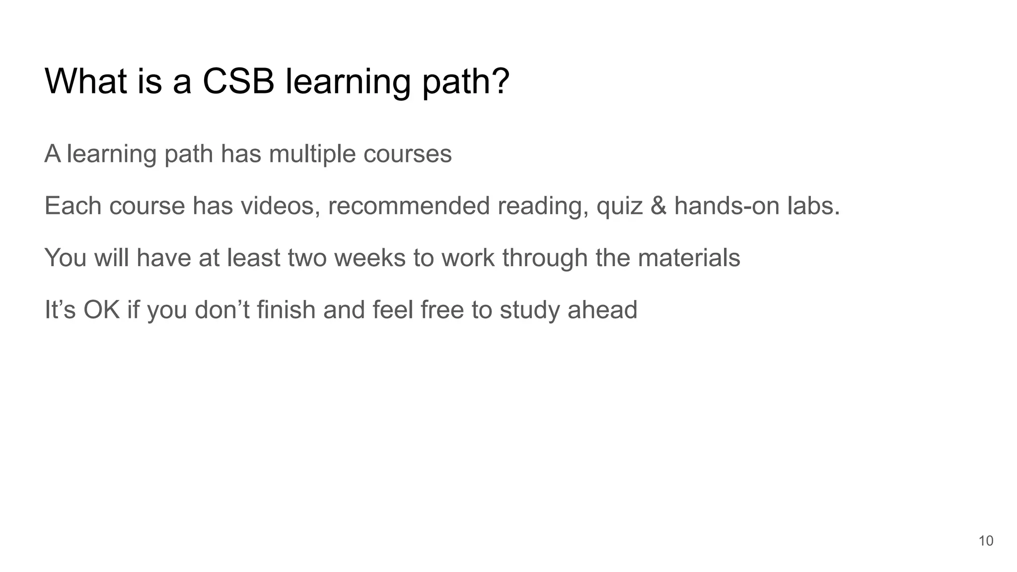 What is a CSB learning path?
A learning path has multiple courses
Each course has videos, recommended reading, quiz & hands-on labs.
You will have at least two weeks to work through the materials
It’s OK if you don’t finish and feel free to study ahead
10
 