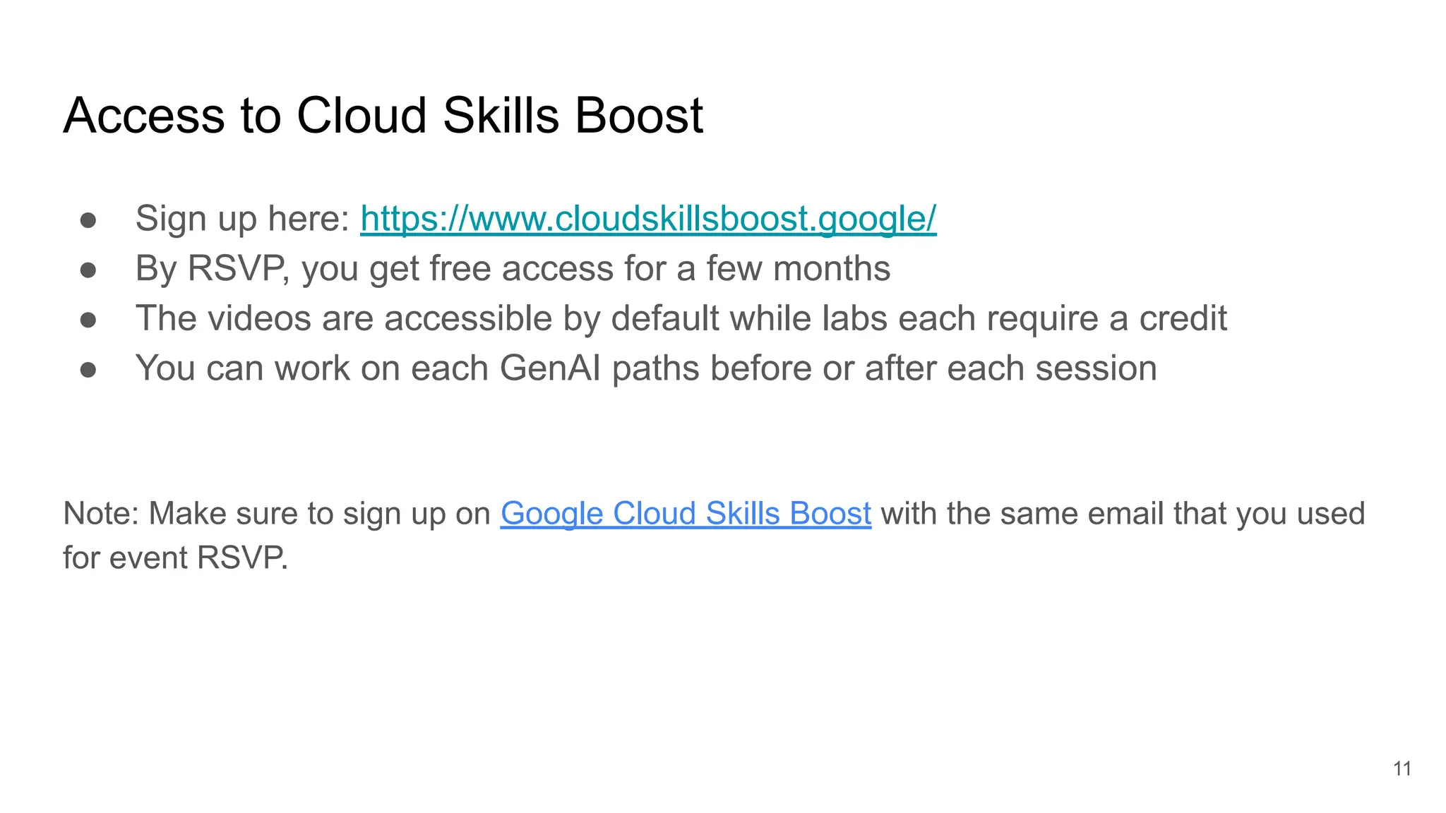 Access to Cloud Skills Boost
● Sign up here: https://www.cloudskillsboost.google/
● By RSVP, you get free access for a few months
● The videos are accessible by default while labs each require a credit
● You can work on each GenAI paths before or after each session
Note: Make sure to sign up on Google Cloud Skills Boost with the same email that you used
for event RSVP.
11
 