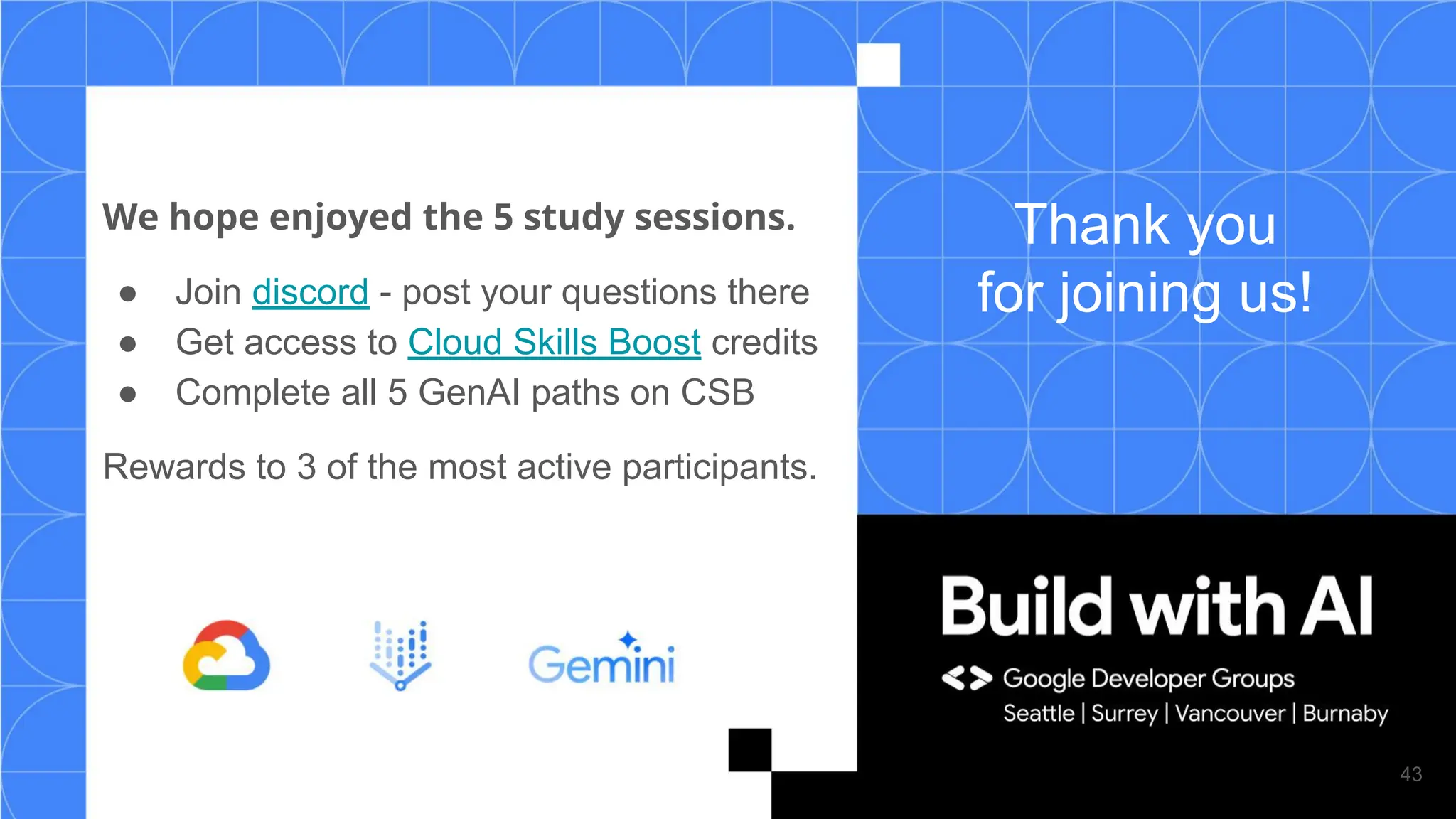 Thank you
for joining us!
We hope enjoyed the 5 study sessions.
● Join discord - post your questions there
● Get access to Cloud Skills Boost credits
● Complete all 5 GenAI paths on CSB
Rewards to 3 of the most active participants.
43
 
