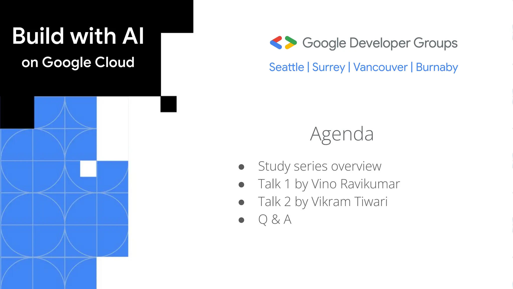 Build with AI
on Google Cloud
Agenda
● Study series overview
● Talk 1 by Vino Ravikumar
● Talk 2 by Vikram Tiwari
● Q & A
Seattle | Surrey | Vancouver | Burnaby
 
