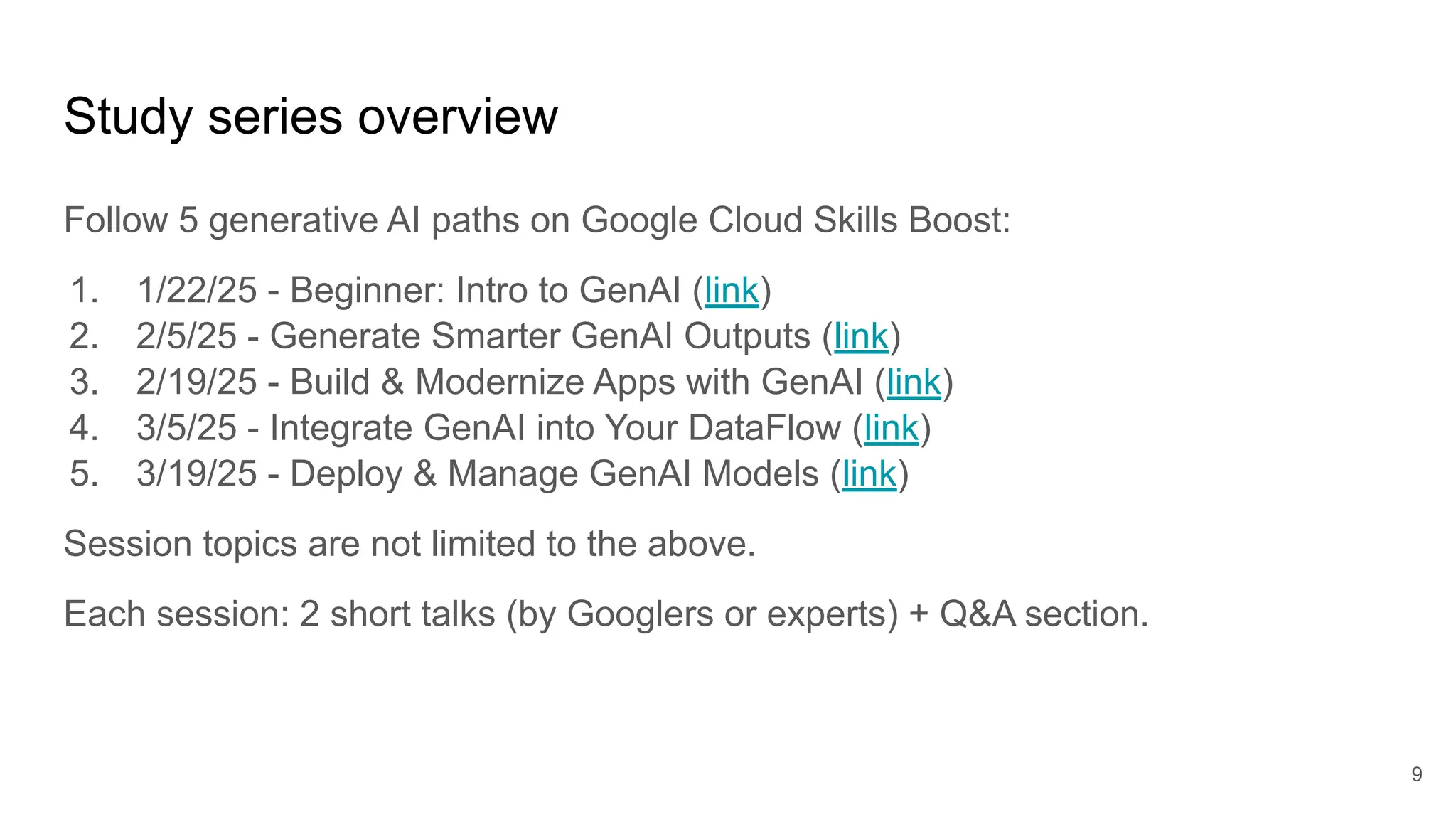 Study series overview
Follow 5 generative AI paths on Google Cloud Skills Boost:
1. 1/22/25 - Beginner: Intro to GenAI (link)
2. 2/5/25 - Generate Smarter GenAI Outputs (link)
3. 2/19/25 - Build & Modernize Apps with GenAI (link)
4. 3/5/25 - Integrate GenAI into Your DataFlow (link)
5. 3/19/25 - Deploy & Manage GenAI Models (link)
Session topics are not limited to the above.
Each session: 2 short talks (by Googlers or experts) + Q&A section.
9
 