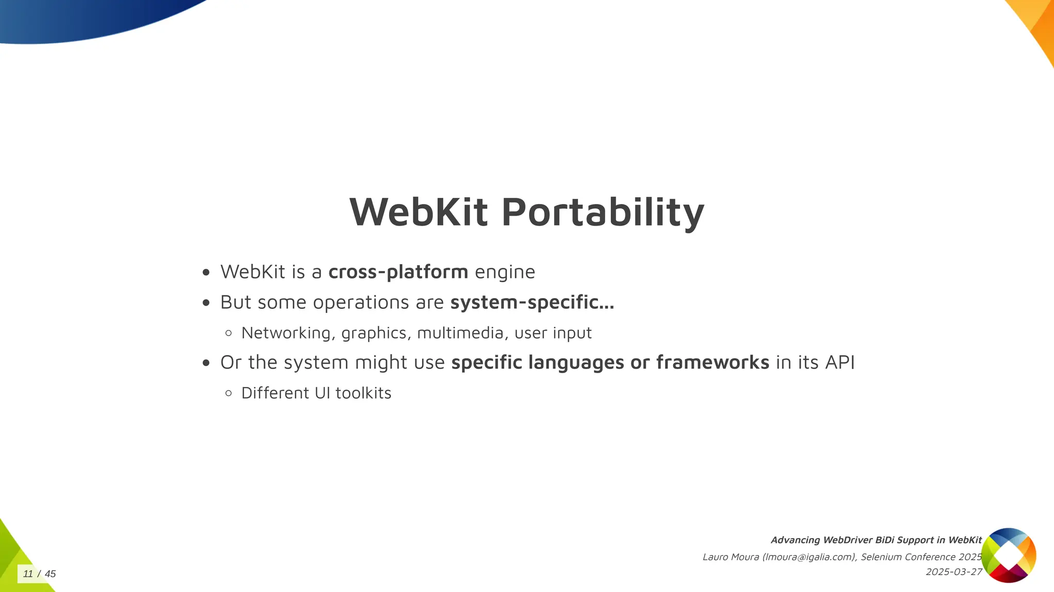 WebKit Portability
WebKit is a cross-platform engine
But some operations are system-specific...
Networking, graphics, multimedia, user input
Or the system might use specific languages or frameworks in its API
Different UI toolkits
Advancing WebDriver BiDi Support in WebKit
Lauro Moura (lmoura@igalia.com), Selenium Conference 2025
2025-03-27
11 / 45
 