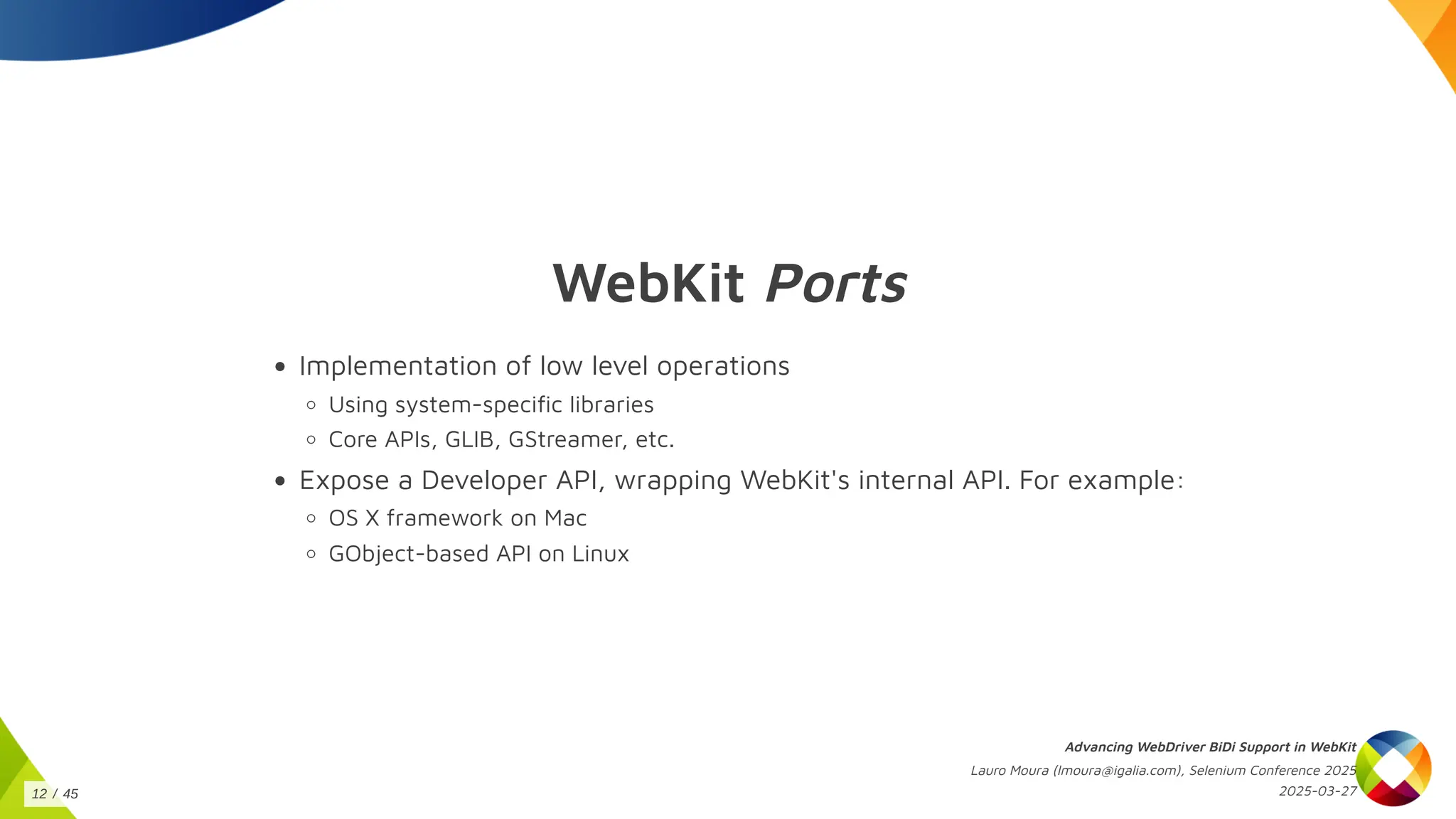WebKit Ports
Implementation of low level operations
Using system-specific libraries
Core APIs, GLIB, GStreamer, etc.
Expose a Developer API, wrapping WebKit's internal API. For example:
OS X framework on Mac
GObject-based API on Linux
Advancing WebDriver BiDi Support in WebKit
Lauro Moura (lmoura@igalia.com), Selenium Conference 2025
2025-03-27
12 / 45
 