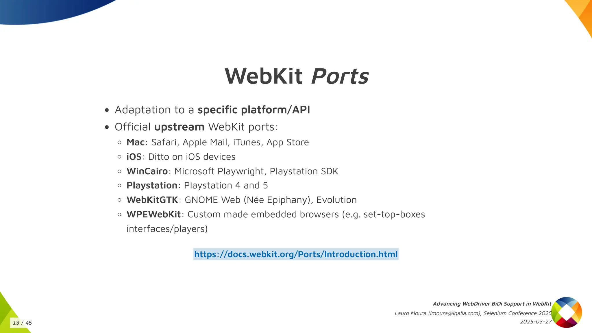 WebKit Ports
Adaptation to a specific platform/API
Official upstream WebKit ports:
Mac: Safari, Apple Mail, iTunes, App Store
iOS: Ditto on iOS devices
WinCairo: Microsoft Playwright, Playstation SDK
Playstation: Playstation 4 and 5
WebKitGTK: GNOME Web (Née Epiphany), Evolution
WPEWebKit: Custom made embedded browsers (e.g. set-top-boxes
interfaces/players)
https://docs.webkit.org/Ports/Introduction.html
Advancing WebDriver BiDi Support in WebKit
Lauro Moura (lmoura@igalia.com), Selenium Conference 2025
2025-03-27
13 / 45
 