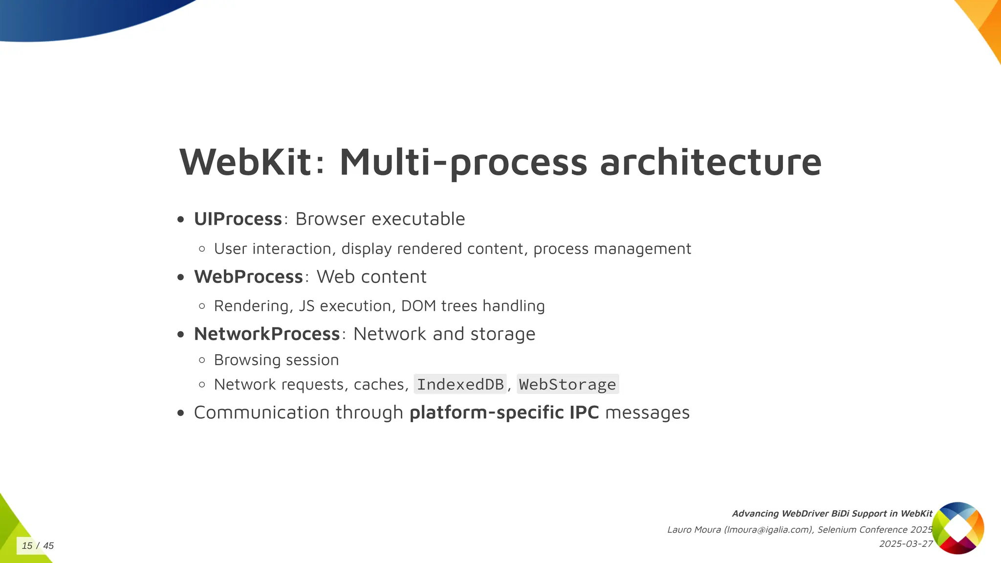 WebKit: Multi-process architecture
UIProcess: Browser executable
User interaction, display rendered content, process management
WebProcess: Web content
Rendering, JS execution, DOM trees handling
NetworkProcess: Network and storage
Browsing session
Network requests, caches, IndexedDB , WebStorage
Communication through platform-specific IPC messages
Advancing WebDriver BiDi Support in WebKit
Lauro Moura (lmoura@igalia.com), Selenium Conference 2025
2025-03-27
15 / 45
 