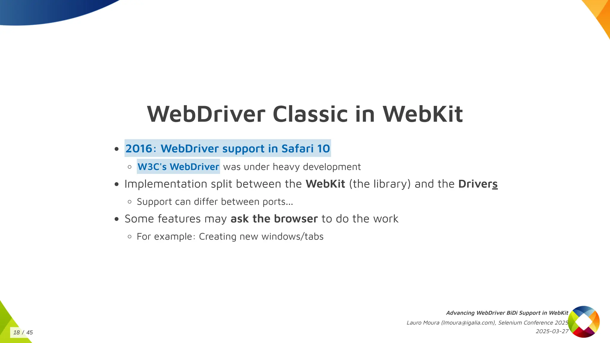 WebDriver Classic in WebKit
2016: WebDriver support in Safari 10
was under heavy development
W3C's WebDriver
Implementation split between the WebKit (the library) and the Drivers
Support can differ between ports...
Some features may ask the browser to do the work
For example: Creating new windows/tabs
Advancing WebDriver BiDi Support in WebKit
Lauro Moura (lmoura@igalia.com), Selenium Conference 2025
2025-03-27
18 / 45
 