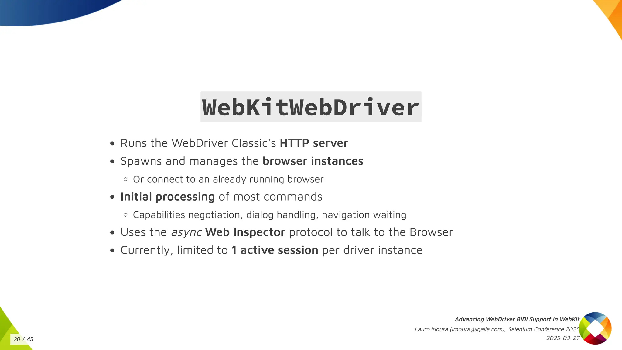 WebKitWebDriver
Runs the WebDriver Classic's HTTP server
Spawns and manages the browser instances
Or connect to an already running browser
Initial processing of most commands
Capabilities negotiation, dialog handling, navigation waiting
Uses the async Web Inspector protocol to talk to the Browser
Currently, limited to 1 active session per driver instance
Advancing WebDriver BiDi Support in WebKit
Lauro Moura (lmoura@igalia.com), Selenium Conference 2025
2025-03-27
20 / 45
 