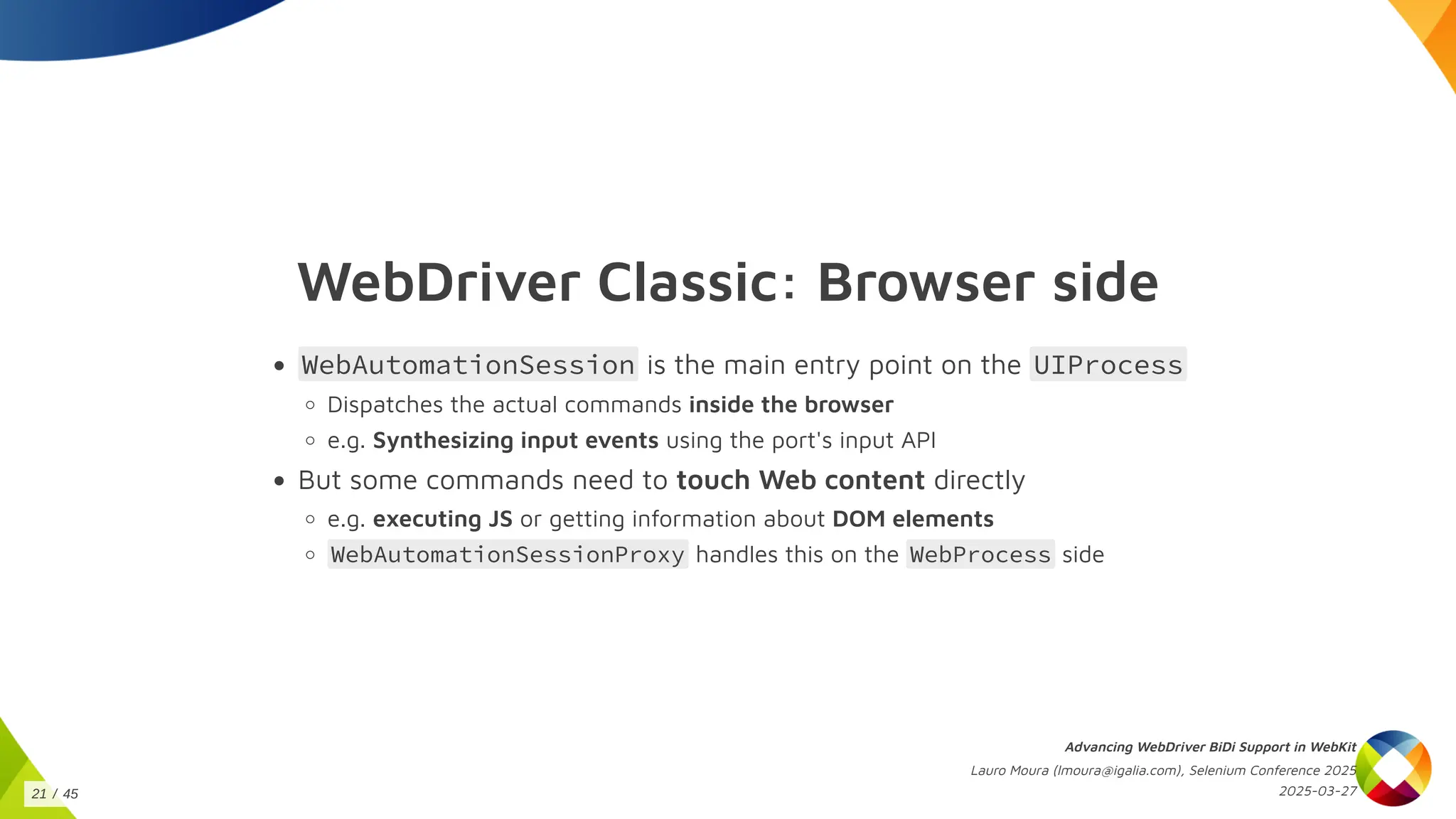 WebDriver Classic: Browser side
WebAutomationSession is the main entry point on the UIProcess
Dispatches the actual commands inside the browser
e.g. Synthesizing input events using the port's input API
But some commands need to touch Web content directly
e.g. executing JS or getting information about DOM elements
WebAutomationSessionProxy handles this on the WebProcess side
Advancing WebDriver BiDi Support in WebKit
Lauro Moura (lmoura@igalia.com), Selenium Conference 2025
2025-03-27
21 / 45
 