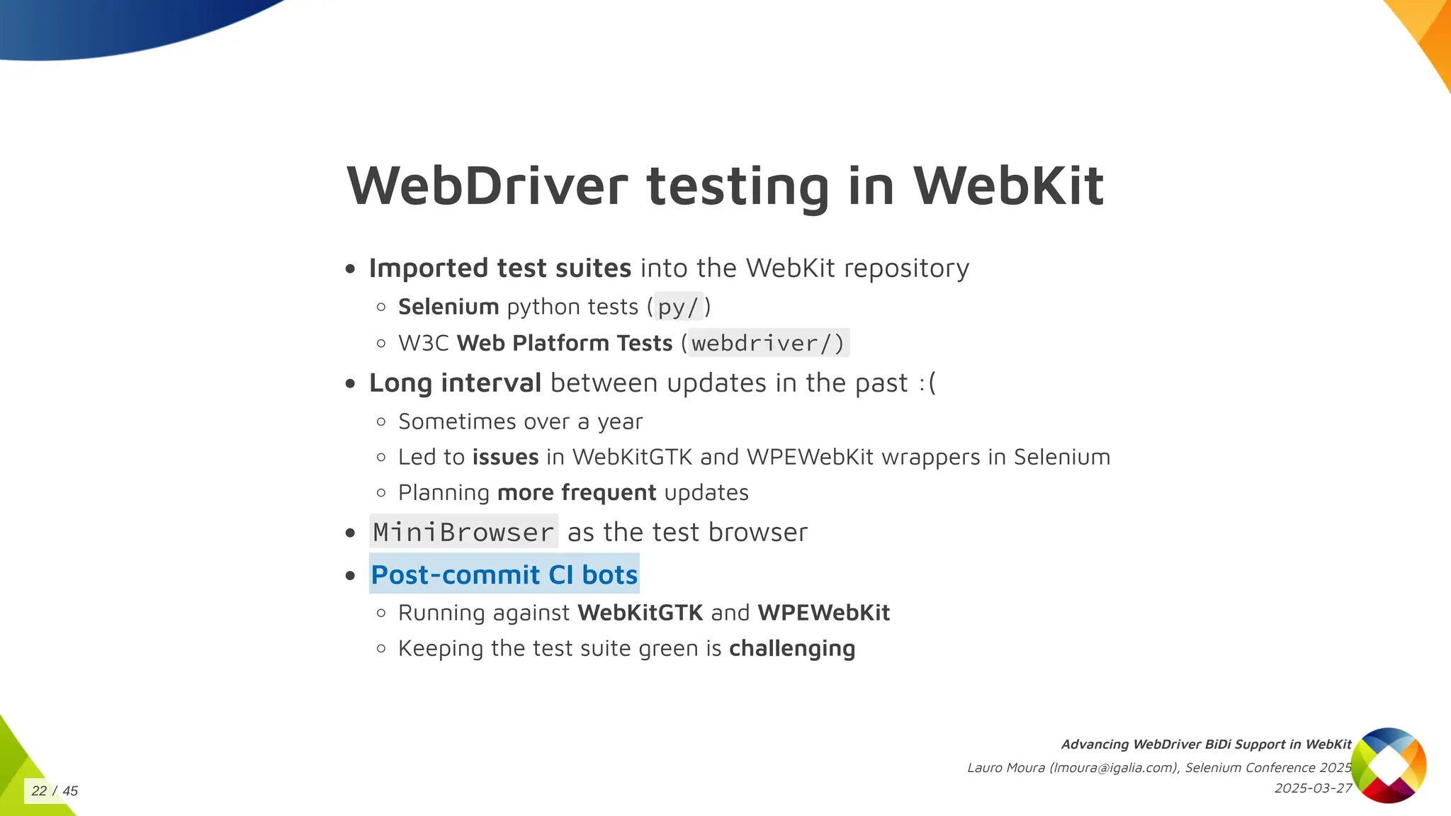 WebDriver testing in WebKit
Imported test suites into the WebKit repository
Selenium python tests ( py/ )
W3C Web Platform Tests ( webdriver/)
Long interval between updates in the past :(
Sometimes over a year
Led to issues in WebKitGTK and WPEWebKit wrappers in Selenium
Planning more frequent updates
MiniBrowser as the test browser
Post-commit CI bots
Running against WebKitGTK and WPEWebKit
Keeping the test suite green is challenging
Advancing WebDriver BiDi Support in WebKit
Lauro Moura (lmoura@igalia.com), Selenium Conference 2025
2025-03-27
22 / 45
 