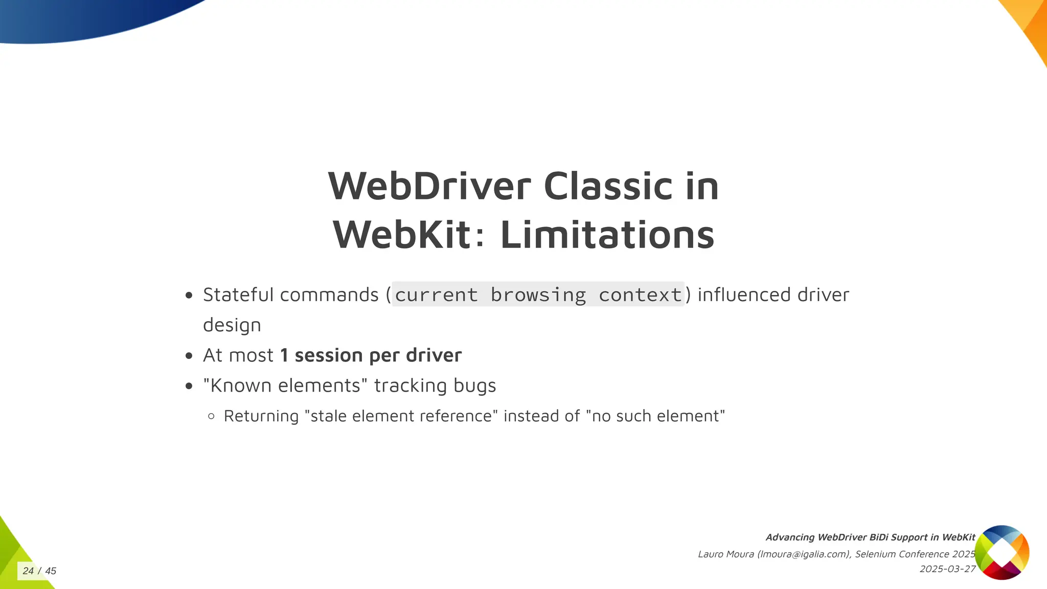 WebDriver Classic in
WebKit: Limitations
Stateful commands (current browsing context) influenced driver
design
At most 1 session per driver
"Known elements" tracking bugs
Returning "stale element reference" instead of "no such element"
Advancing WebDriver BiDi Support in WebKit
Lauro Moura (lmoura@igalia.com), Selenium Conference 2025
2025-03-27
24 / 45
 