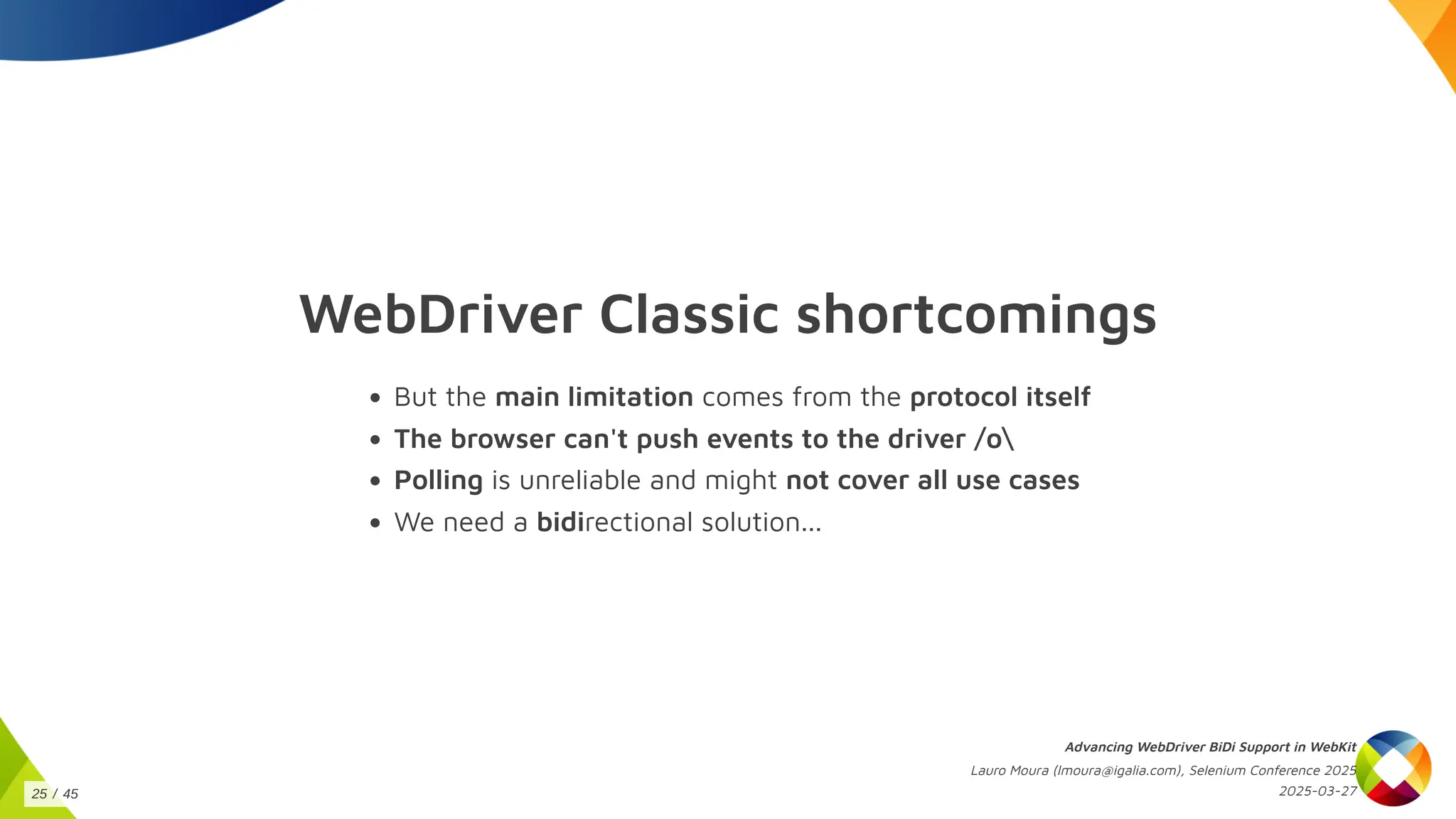 WebDriver Classic shortcomings
But the main limitation comes from the protocol itself
The browser can't push events to the driver /o
Polling is unreliable and might not cover all use cases
We need a bidirectional solution...
Advancing WebDriver BiDi Support in WebKit
Lauro Moura (lmoura@igalia.com), Selenium Conference 2025
2025-03-27
25 / 45
 