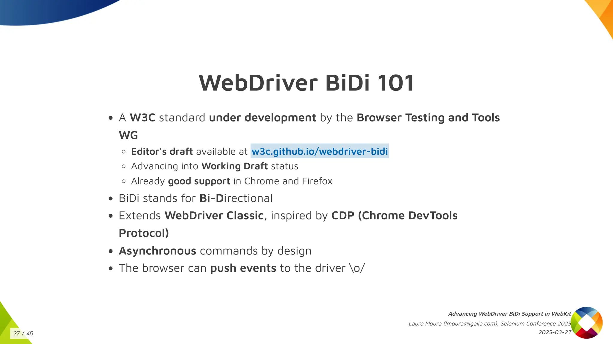 WebDriver BiDi 101
A W3C standard under development by the Browser Testing and Tools
WG
Editor's draft available at
Advancing into Working Draft status
w3c.github.io/webdriver-bidi
Already good support in Chrome and Firefox
BiDi stands for Bi-Directional
Extends WebDriver Classic, inspired by CDP (Chrome DevTools
Protocol)
Asynchronous commands by design
The browser can push events to the driver o/
Advancing WebDriver BiDi Support in WebKit
Lauro Moura (lmoura@igalia.com), Selenium Conference 2025
2025-03-27
27 / 45
 